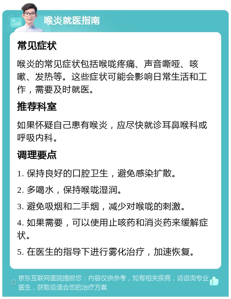 喉炎就医指南 常见症状 喉炎的常见症状包括喉咙疼痛、声音嘶哑、咳嗽、发热等。这些症状可能会影响日常生活和工作，需要及时就医。 推荐科室 如果怀疑自己患有喉炎，应尽快就诊耳鼻喉科或呼吸内科。 调理要点 1. 保持良好的口腔卫生，避免感染扩散。 2. 多喝水，保持喉咙湿润。 3. 避免吸烟和二手烟，减少对喉咙的刺激。 4. 如果需要，可以使用止咳药和消炎药来缓解症状。 5. 在医生的指导下进行雾化治疗，加速恢复。