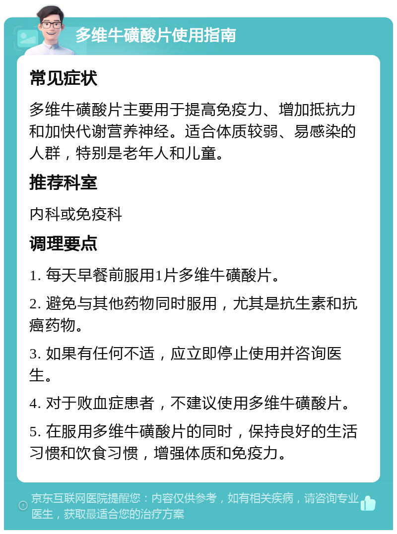 多维牛磺酸片使用指南 常见症状 多维牛磺酸片主要用于提高免疫力、增加抵抗力和加快代谢营养神经。适合体质较弱、易感染的人群，特别是老年人和儿童。 推荐科室 内科或免疫科 调理要点 1. 每天早餐前服用1片多维牛磺酸片。 2. 避免与其他药物同时服用，尤其是抗生素和抗癌药物。 3. 如果有任何不适，应立即停止使用并咨询医生。 4. 对于败血症患者，不建议使用多维牛磺酸片。 5. 在服用多维牛磺酸片的同时，保持良好的生活习惯和饮食习惯，增强体质和免疫力。