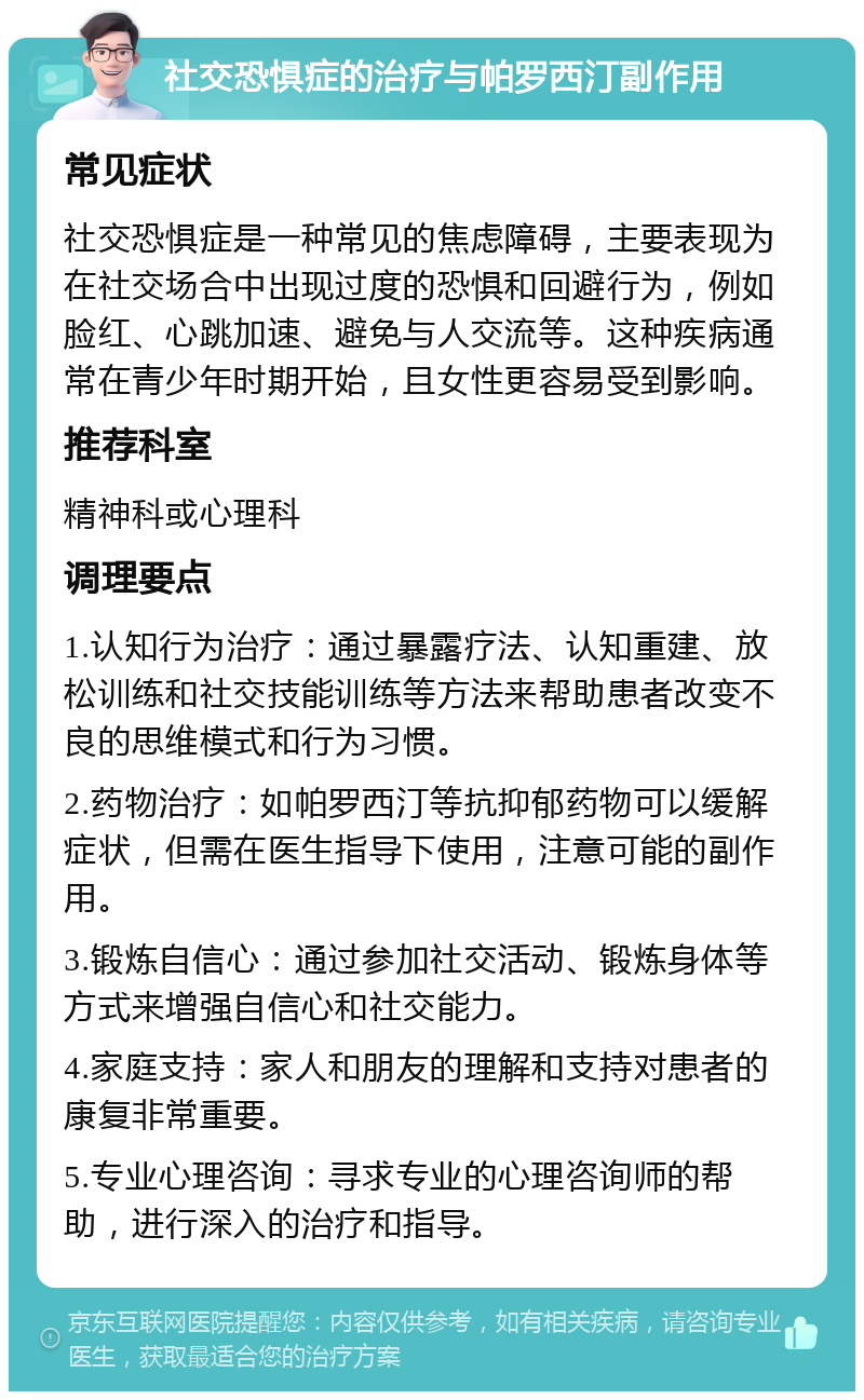 社交恐惧症的治疗与帕罗西汀副作用 常见症状 社交恐惧症是一种常见的焦虑障碍，主要表现为在社交场合中出现过度的恐惧和回避行为，例如脸红、心跳加速、避免与人交流等。这种疾病通常在青少年时期开始，且女性更容易受到影响。 推荐科室 精神科或心理科 调理要点 1.认知行为治疗：通过暴露疗法、认知重建、放松训练和社交技能训练等方法来帮助患者改变不良的思维模式和行为习惯。 2.药物治疗：如帕罗西汀等抗抑郁药物可以缓解症状，但需在医生指导下使用，注意可能的副作用。 3.锻炼自信心：通过参加社交活动、锻炼身体等方式来增强自信心和社交能力。 4.家庭支持：家人和朋友的理解和支持对患者的康复非常重要。 5.专业心理咨询：寻求专业的心理咨询师的帮助，进行深入的治疗和指导。