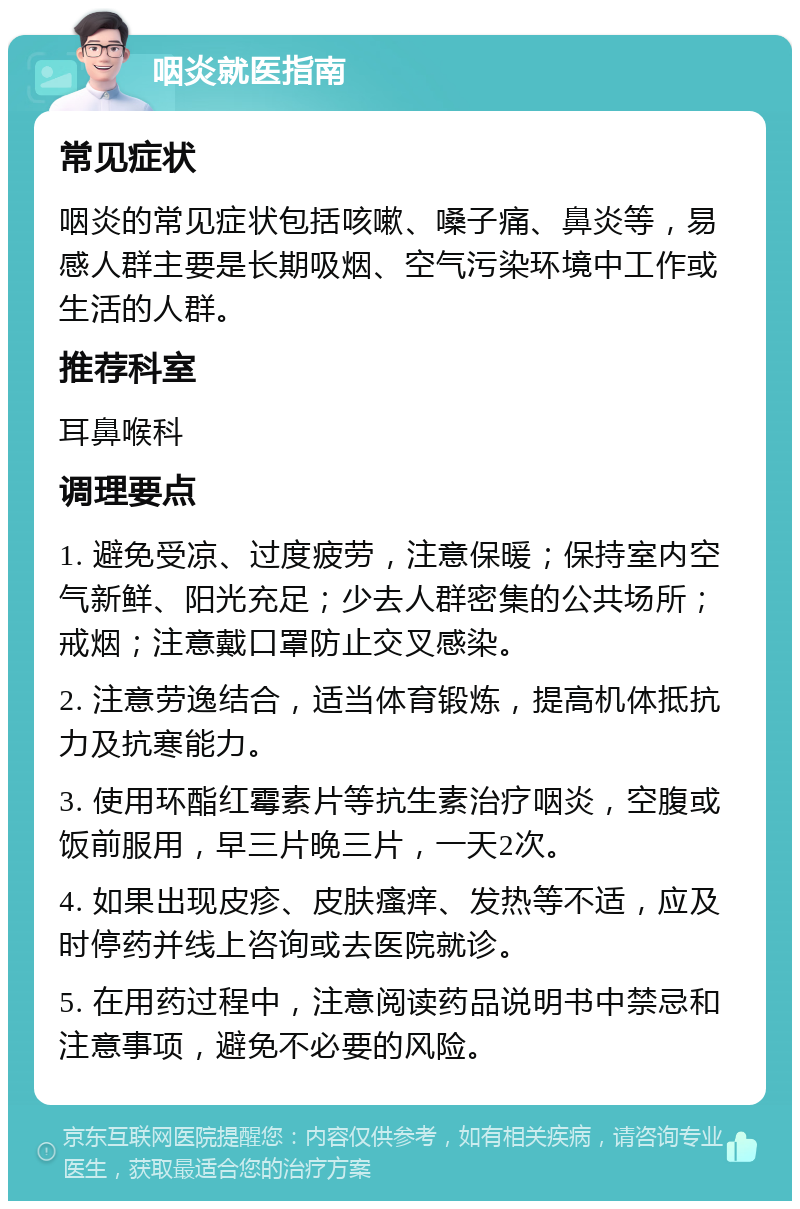 咽炎就医指南 常见症状 咽炎的常见症状包括咳嗽、嗓子痛、鼻炎等，易感人群主要是长期吸烟、空气污染环境中工作或生活的人群。 推荐科室 耳鼻喉科 调理要点 1. 避免受凉、过度疲劳，注意保暖；保持室内空气新鲜、阳光充足；少去人群密集的公共场所；戒烟；注意戴口罩防止交叉感染。 2. 注意劳逸结合，适当体育锻炼，提高机体抵抗力及抗寒能力。 3. 使用环酯红霉素片等抗生素治疗咽炎，空腹或饭前服用，早三片晚三片，一天2次。 4. 如果出现皮疹、皮肤瘙痒、发热等不适，应及时停药并线上咨询或去医院就诊。 5. 在用药过程中，注意阅读药品说明书中禁忌和注意事项，避免不必要的风险。