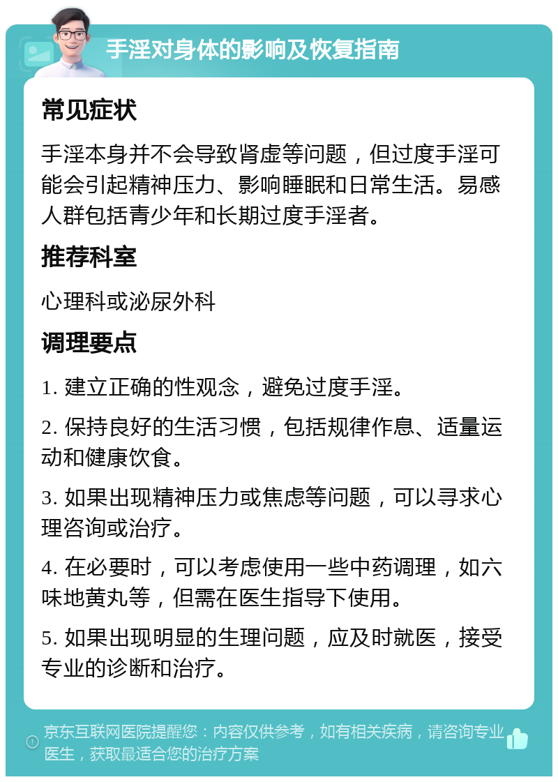 手淫对身体的影响及恢复指南 常见症状 手淫本身并不会导致肾虚等问题，但过度手淫可能会引起精神压力、影响睡眠和日常生活。易感人群包括青少年和长期过度手淫者。 推荐科室 心理科或泌尿外科 调理要点 1. 建立正确的性观念，避免过度手淫。 2. 保持良好的生活习惯，包括规律作息、适量运动和健康饮食。 3. 如果出现精神压力或焦虑等问题，可以寻求心理咨询或治疗。 4. 在必要时，可以考虑使用一些中药调理，如六味地黄丸等，但需在医生指导下使用。 5. 如果出现明显的生理问题，应及时就医，接受专业的诊断和治疗。