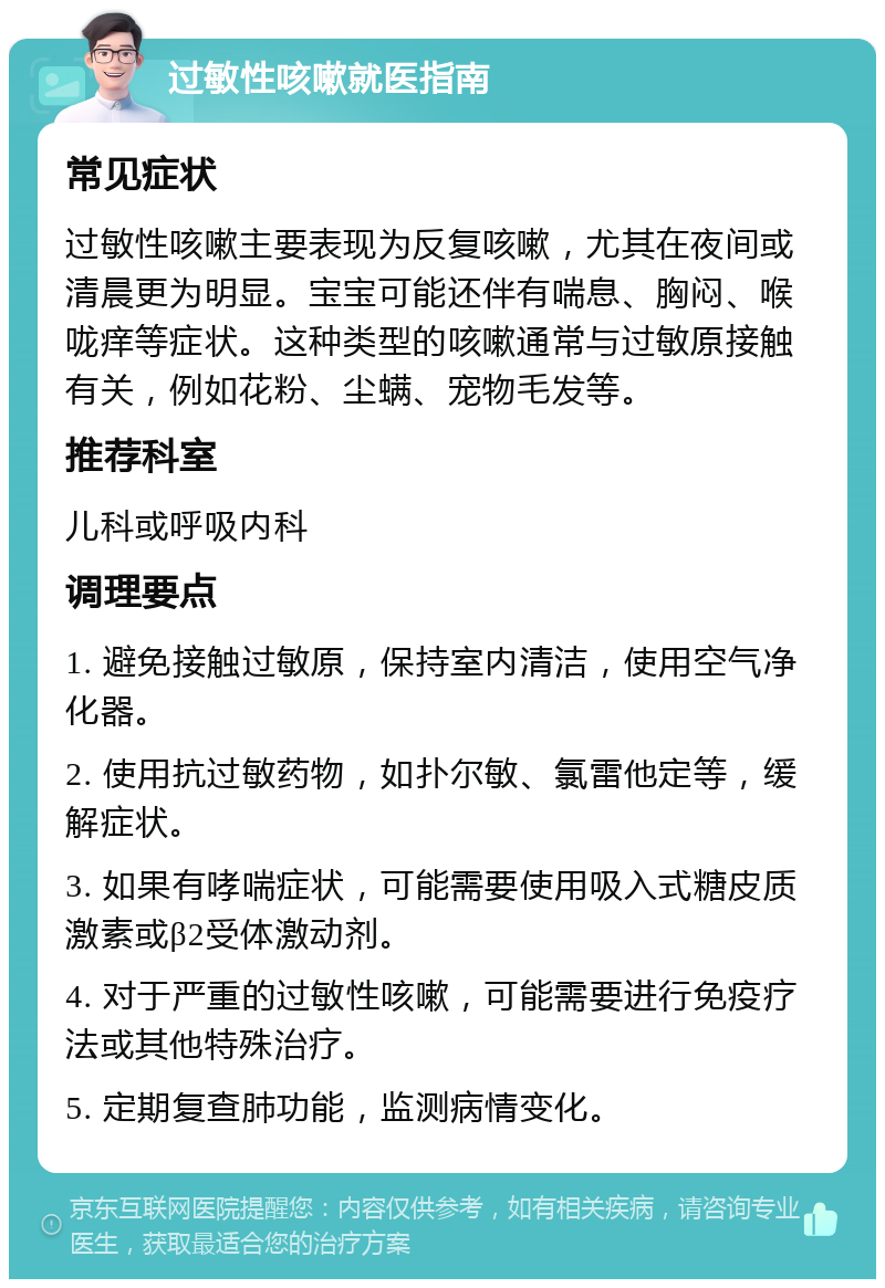 过敏性咳嗽就医指南 常见症状 过敏性咳嗽主要表现为反复咳嗽，尤其在夜间或清晨更为明显。宝宝可能还伴有喘息、胸闷、喉咙痒等症状。这种类型的咳嗽通常与过敏原接触有关，例如花粉、尘螨、宠物毛发等。 推荐科室 儿科或呼吸内科 调理要点 1. 避免接触过敏原，保持室内清洁，使用空气净化器。 2. 使用抗过敏药物，如扑尔敏、氯雷他定等，缓解症状。 3. 如果有哮喘症状，可能需要使用吸入式糖皮质激素或β2受体激动剂。 4. 对于严重的过敏性咳嗽，可能需要进行免疫疗法或其他特殊治疗。 5. 定期复查肺功能，监测病情变化。