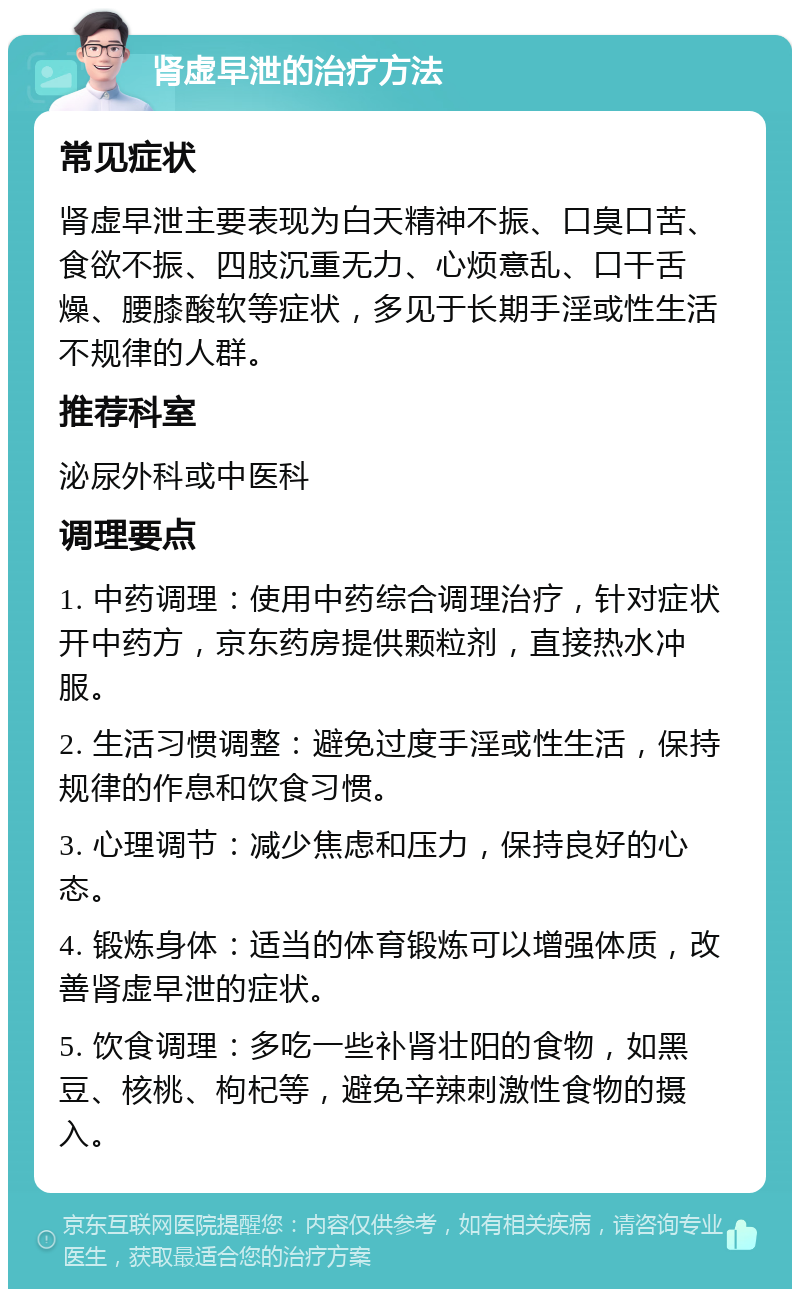 肾虚早泄的治疗方法 常见症状 肾虚早泄主要表现为白天精神不振、口臭口苦、食欲不振、四肢沉重无力、心烦意乱、口干舌燥、腰膝酸软等症状，多见于长期手淫或性生活不规律的人群。 推荐科室 泌尿外科或中医科 调理要点 1. 中药调理：使用中药综合调理治疗，针对症状开中药方，京东药房提供颗粒剂，直接热水冲服。 2. 生活习惯调整：避免过度手淫或性生活，保持规律的作息和饮食习惯。 3. 心理调节：减少焦虑和压力，保持良好的心态。 4. 锻炼身体：适当的体育锻炼可以增强体质，改善肾虚早泄的症状。 5. 饮食调理：多吃一些补肾壮阳的食物，如黑豆、核桃、枸杞等，避免辛辣刺激性食物的摄入。