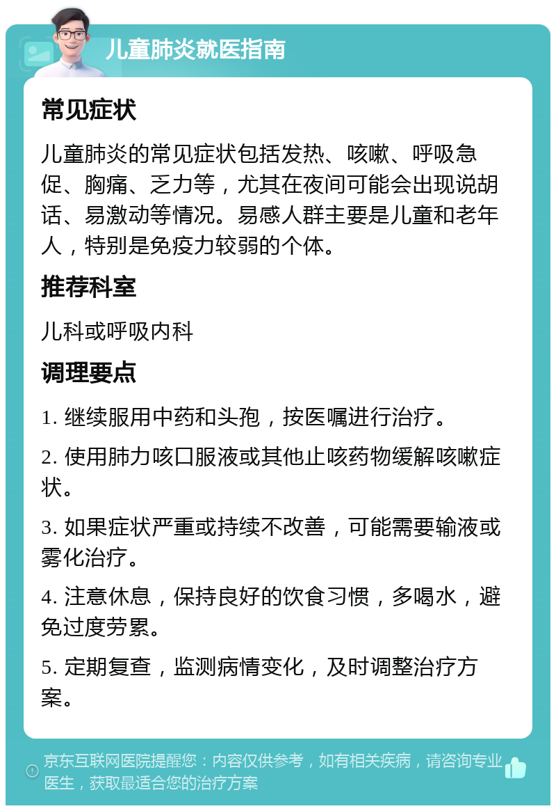 儿童肺炎就医指南 常见症状 儿童肺炎的常见症状包括发热、咳嗽、呼吸急促、胸痛、乏力等，尤其在夜间可能会出现说胡话、易激动等情况。易感人群主要是儿童和老年人，特别是免疫力较弱的个体。 推荐科室 儿科或呼吸内科 调理要点 1. 继续服用中药和头孢，按医嘱进行治疗。 2. 使用肺力咳口服液或其他止咳药物缓解咳嗽症状。 3. 如果症状严重或持续不改善，可能需要输液或雾化治疗。 4. 注意休息，保持良好的饮食习惯，多喝水，避免过度劳累。 5. 定期复查，监测病情变化，及时调整治疗方案。