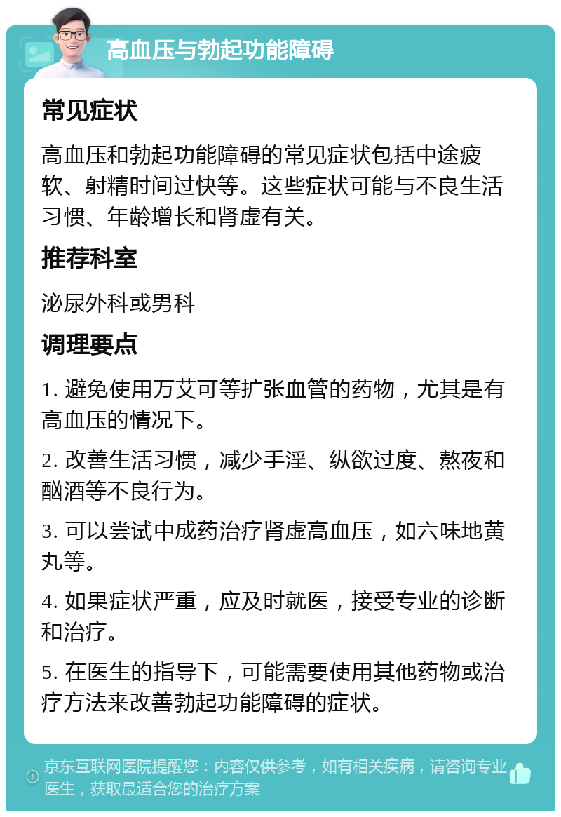 高血压与勃起功能障碍 常见症状 高血压和勃起功能障碍的常见症状包括中途疲软、射精时间过快等。这些症状可能与不良生活习惯、年龄增长和肾虚有关。 推荐科室 泌尿外科或男科 调理要点 1. 避免使用万艾可等扩张血管的药物，尤其是有高血压的情况下。 2. 改善生活习惯，减少手淫、纵欲过度、熬夜和酗酒等不良行为。 3. 可以尝试中成药治疗肾虚高血压，如六味地黄丸等。 4. 如果症状严重，应及时就医，接受专业的诊断和治疗。 5. 在医生的指导下，可能需要使用其他药物或治疗方法来改善勃起功能障碍的症状。