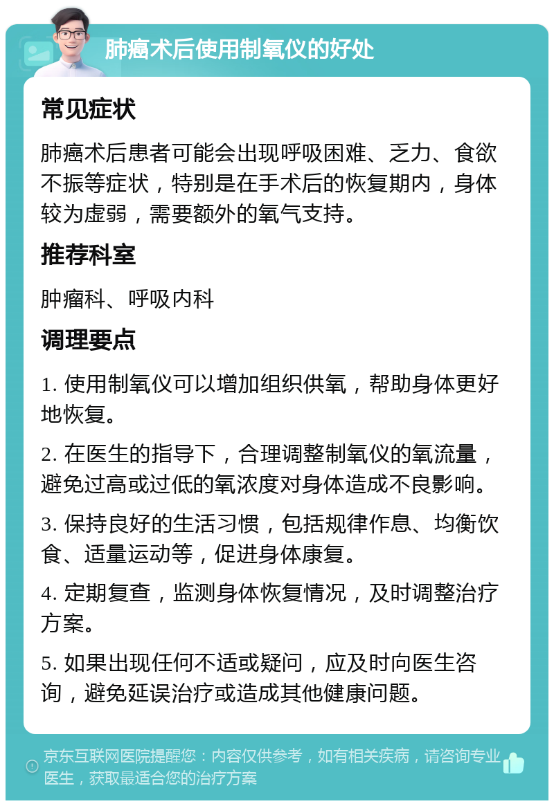 肺癌术后使用制氧仪的好处 常见症状 肺癌术后患者可能会出现呼吸困难、乏力、食欲不振等症状，特别是在手术后的恢复期内，身体较为虚弱，需要额外的氧气支持。 推荐科室 肿瘤科、呼吸内科 调理要点 1. 使用制氧仪可以增加组织供氧，帮助身体更好地恢复。 2. 在医生的指导下，合理调整制氧仪的氧流量，避免过高或过低的氧浓度对身体造成不良影响。 3. 保持良好的生活习惯，包括规律作息、均衡饮食、适量运动等，促进身体康复。 4. 定期复查，监测身体恢复情况，及时调整治疗方案。 5. 如果出现任何不适或疑问，应及时向医生咨询，避免延误治疗或造成其他健康问题。