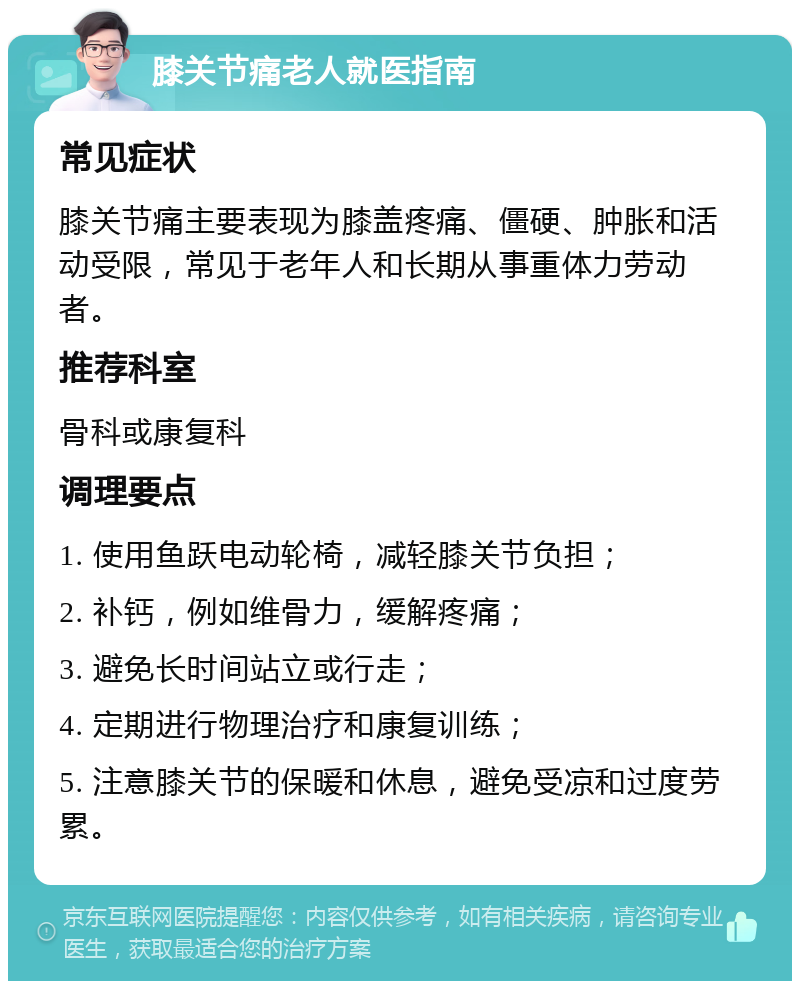 膝关节痛老人就医指南 常见症状 膝关节痛主要表现为膝盖疼痛、僵硬、肿胀和活动受限，常见于老年人和长期从事重体力劳动者。 推荐科室 骨科或康复科 调理要点 1. 使用鱼跃电动轮椅，减轻膝关节负担； 2. 补钙，例如维骨力，缓解疼痛； 3. 避免长时间站立或行走； 4. 定期进行物理治疗和康复训练； 5. 注意膝关节的保暖和休息，避免受凉和过度劳累。