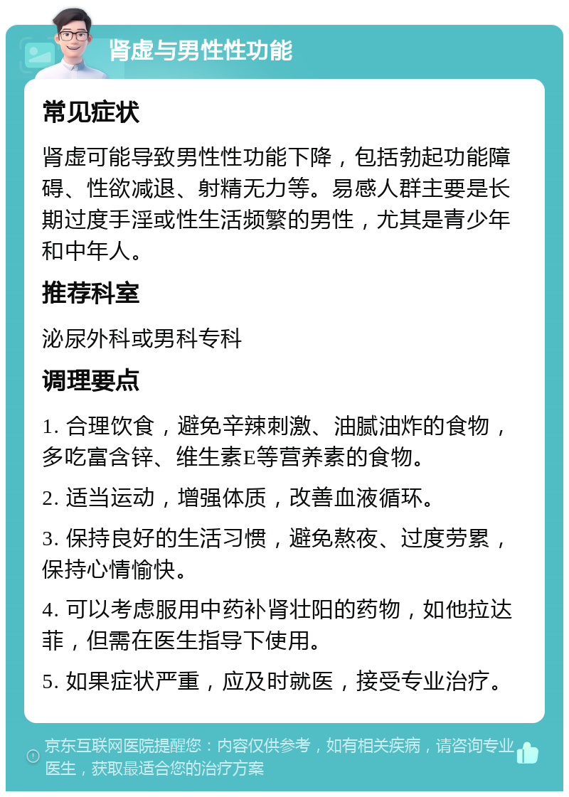 肾虚与男性性功能 常见症状 肾虚可能导致男性性功能下降，包括勃起功能障碍、性欲减退、射精无力等。易感人群主要是长期过度手淫或性生活频繁的男性，尤其是青少年和中年人。 推荐科室 泌尿外科或男科专科 调理要点 1. 合理饮食，避免辛辣刺激、油腻油炸的食物，多吃富含锌、维生素E等营养素的食物。 2. 适当运动，增强体质，改善血液循环。 3. 保持良好的生活习惯，避免熬夜、过度劳累，保持心情愉快。 4. 可以考虑服用中药补肾壮阳的药物，如他拉达菲，但需在医生指导下使用。 5. 如果症状严重，应及时就医，接受专业治疗。