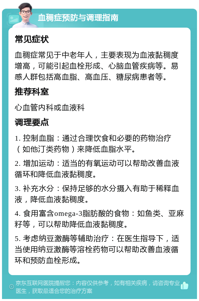 血稠症预防与调理指南 常见症状 血稠症常见于中老年人，主要表现为血液黏稠度增高，可能引起血栓形成、心脑血管疾病等。易感人群包括高血脂、高血压、糖尿病患者等。 推荐科室 心血管内科或血液科 调理要点 1. 控制血脂：通过合理饮食和必要的药物治疗（如他汀类药物）来降低血脂水平。 2. 增加运动：适当的有氧运动可以帮助改善血液循环和降低血液黏稠度。 3. 补充水分：保持足够的水分摄入有助于稀释血液，降低血液黏稠度。 4. 食用富含omega-3脂肪酸的食物：如鱼类、亚麻籽等，可以帮助降低血液黏稠度。 5. 考虑纳豆激酶等辅助治疗：在医生指导下，适当使用纳豆激酶等溶栓药物可以帮助改善血液循环和预防血栓形成。