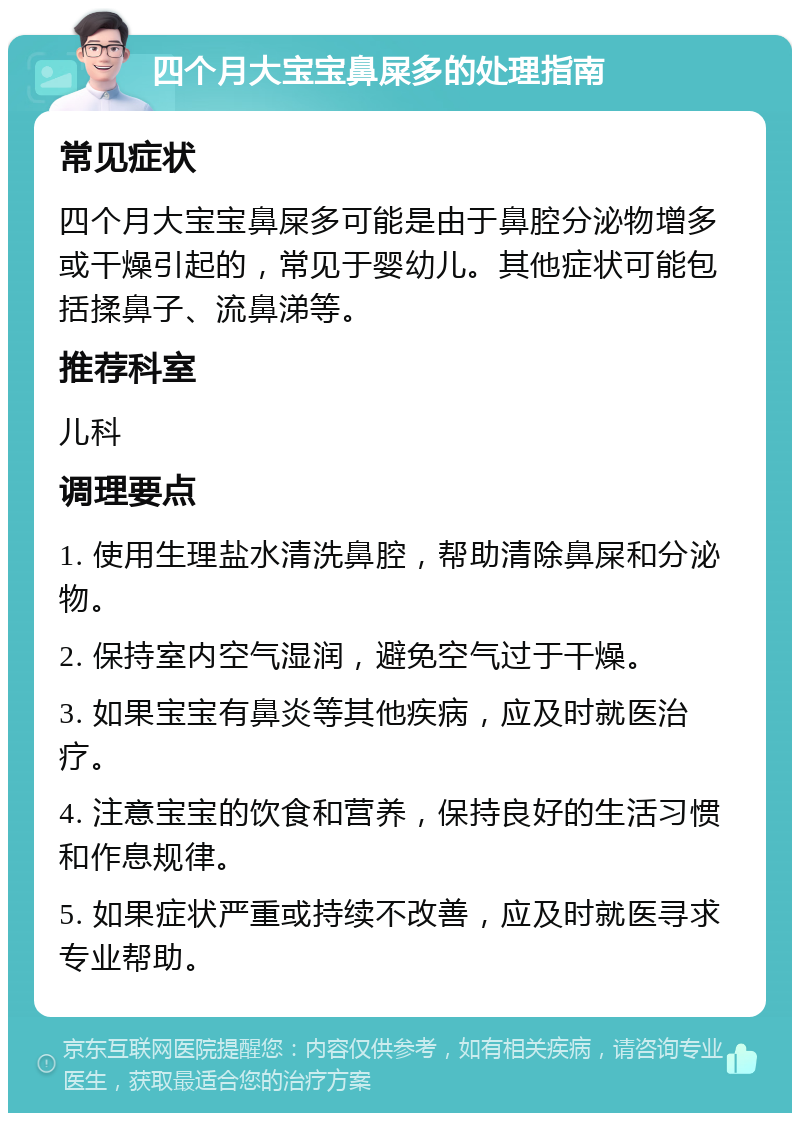 四个月大宝宝鼻屎多的处理指南 常见症状 四个月大宝宝鼻屎多可能是由于鼻腔分泌物增多或干燥引起的，常见于婴幼儿。其他症状可能包括揉鼻子、流鼻涕等。 推荐科室 儿科 调理要点 1. 使用生理盐水清洗鼻腔，帮助清除鼻屎和分泌物。 2. 保持室内空气湿润，避免空气过于干燥。 3. 如果宝宝有鼻炎等其他疾病，应及时就医治疗。 4. 注意宝宝的饮食和营养，保持良好的生活习惯和作息规律。 5. 如果症状严重或持续不改善，应及时就医寻求专业帮助。