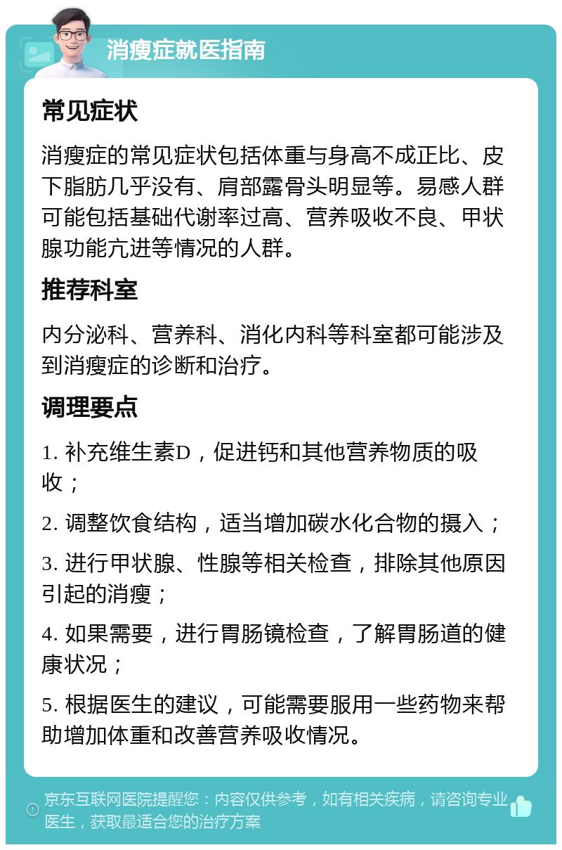 消瘦症就医指南 常见症状 消瘦症的常见症状包括体重与身高不成正比、皮下脂肪几乎没有、肩部露骨头明显等。易感人群可能包括基础代谢率过高、营养吸收不良、甲状腺功能亢进等情况的人群。 推荐科室 内分泌科、营养科、消化内科等科室都可能涉及到消瘦症的诊断和治疗。 调理要点 1. 补充维生素D，促进钙和其他营养物质的吸收； 2. 调整饮食结构，适当增加碳水化合物的摄入； 3. 进行甲状腺、性腺等相关检查，排除其他原因引起的消瘦； 4. 如果需要，进行胃肠镜检查，了解胃肠道的健康状况； 5. 根据医生的建议，可能需要服用一些药物来帮助增加体重和改善营养吸收情况。