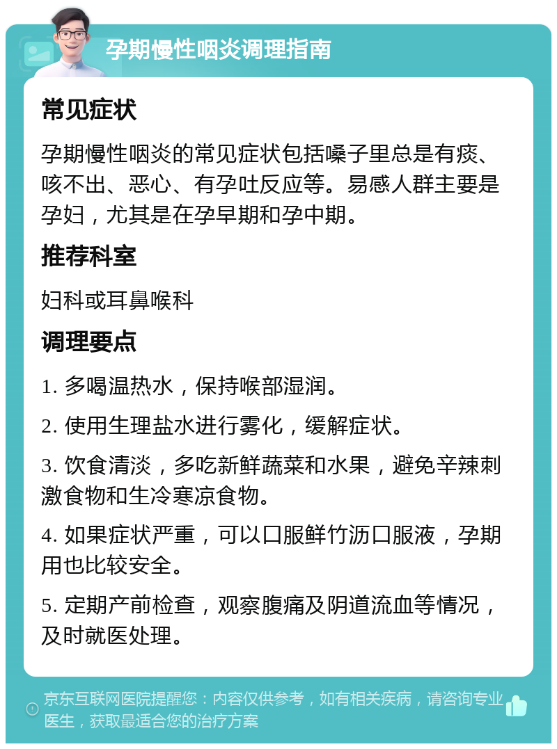 孕期慢性咽炎调理指南 常见症状 孕期慢性咽炎的常见症状包括嗓子里总是有痰、咳不出、恶心、有孕吐反应等。易感人群主要是孕妇，尤其是在孕早期和孕中期。 推荐科室 妇科或耳鼻喉科 调理要点 1. 多喝温热水，保持喉部湿润。 2. 使用生理盐水进行雾化，缓解症状。 3. 饮食清淡，多吃新鲜蔬菜和水果，避免辛辣刺激食物和生冷寒凉食物。 4. 如果症状严重，可以口服鲜竹沥口服液，孕期用也比较安全。 5. 定期产前检查，观察腹痛及阴道流血等情况，及时就医处理。