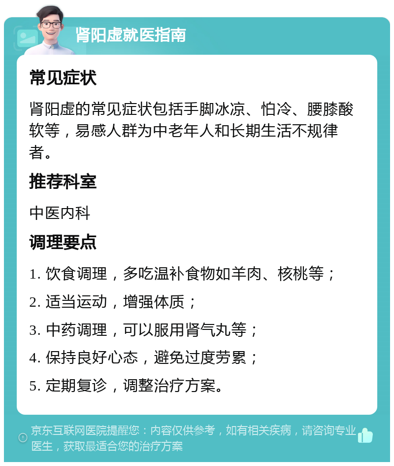 肾阳虚就医指南 常见症状 肾阳虚的常见症状包括手脚冰凉、怕冷、腰膝酸软等，易感人群为中老年人和长期生活不规律者。 推荐科室 中医内科 调理要点 1. 饮食调理，多吃温补食物如羊肉、核桃等； 2. 适当运动，增强体质； 3. 中药调理，可以服用肾气丸等； 4. 保持良好心态，避免过度劳累； 5. 定期复诊，调整治疗方案。