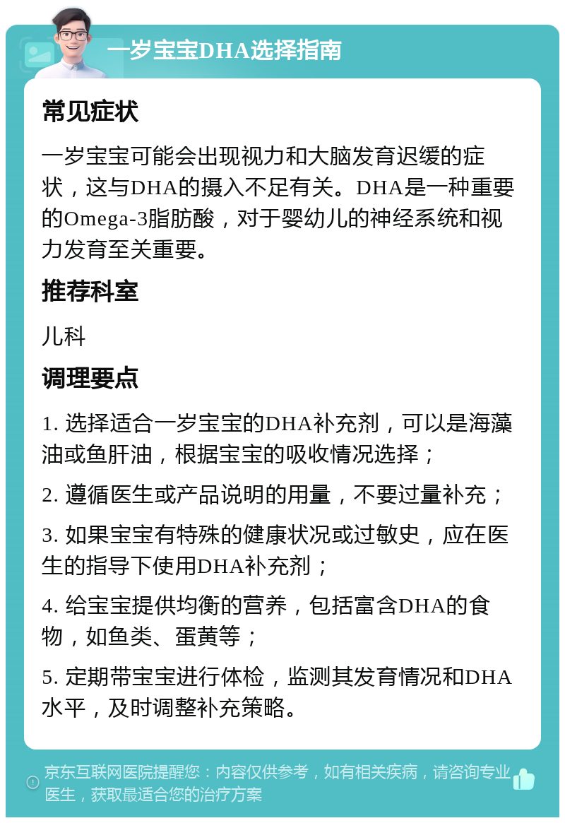 一岁宝宝DHA选择指南 常见症状 一岁宝宝可能会出现视力和大脑发育迟缓的症状，这与DHA的摄入不足有关。DHA是一种重要的Omega-3脂肪酸，对于婴幼儿的神经系统和视力发育至关重要。 推荐科室 儿科 调理要点 1. 选择适合一岁宝宝的DHA补充剂，可以是海藻油或鱼肝油，根据宝宝的吸收情况选择； 2. 遵循医生或产品说明的用量，不要过量补充； 3. 如果宝宝有特殊的健康状况或过敏史，应在医生的指导下使用DHA补充剂； 4. 给宝宝提供均衡的营养，包括富含DHA的食物，如鱼类、蛋黄等； 5. 定期带宝宝进行体检，监测其发育情况和DHA水平，及时调整补充策略。