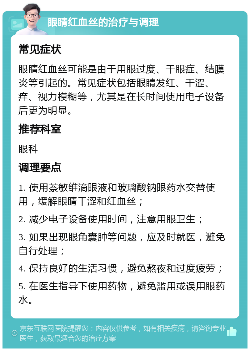 眼睛红血丝的治疗与调理 常见症状 眼睛红血丝可能是由于用眼过度、干眼症、结膜炎等引起的。常见症状包括眼睛发红、干涩、痒、视力模糊等，尤其是在长时间使用电子设备后更为明显。 推荐科室 眼科 调理要点 1. 使用萘敏维滴眼液和玻璃酸钠眼药水交替使用，缓解眼睛干涩和红血丝； 2. 减少电子设备使用时间，注意用眼卫生； 3. 如果出现眼角囊肿等问题，应及时就医，避免自行处理； 4. 保持良好的生活习惯，避免熬夜和过度疲劳； 5. 在医生指导下使用药物，避免滥用或误用眼药水。