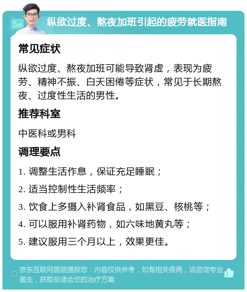 纵欲过度、熬夜加班引起的疲劳就医指南 常见症状 纵欲过度、熬夜加班可能导致肾虚，表现为疲劳、精神不振、白天困倦等症状，常见于长期熬夜、过度性生活的男性。 推荐科室 中医科或男科 调理要点 1. 调整生活作息，保证充足睡眠； 2. 适当控制性生活频率； 3. 饮食上多摄入补肾食品，如黑豆、核桃等； 4. 可以服用补肾药物，如六味地黄丸等； 5. 建议服用三个月以上，效果更佳。