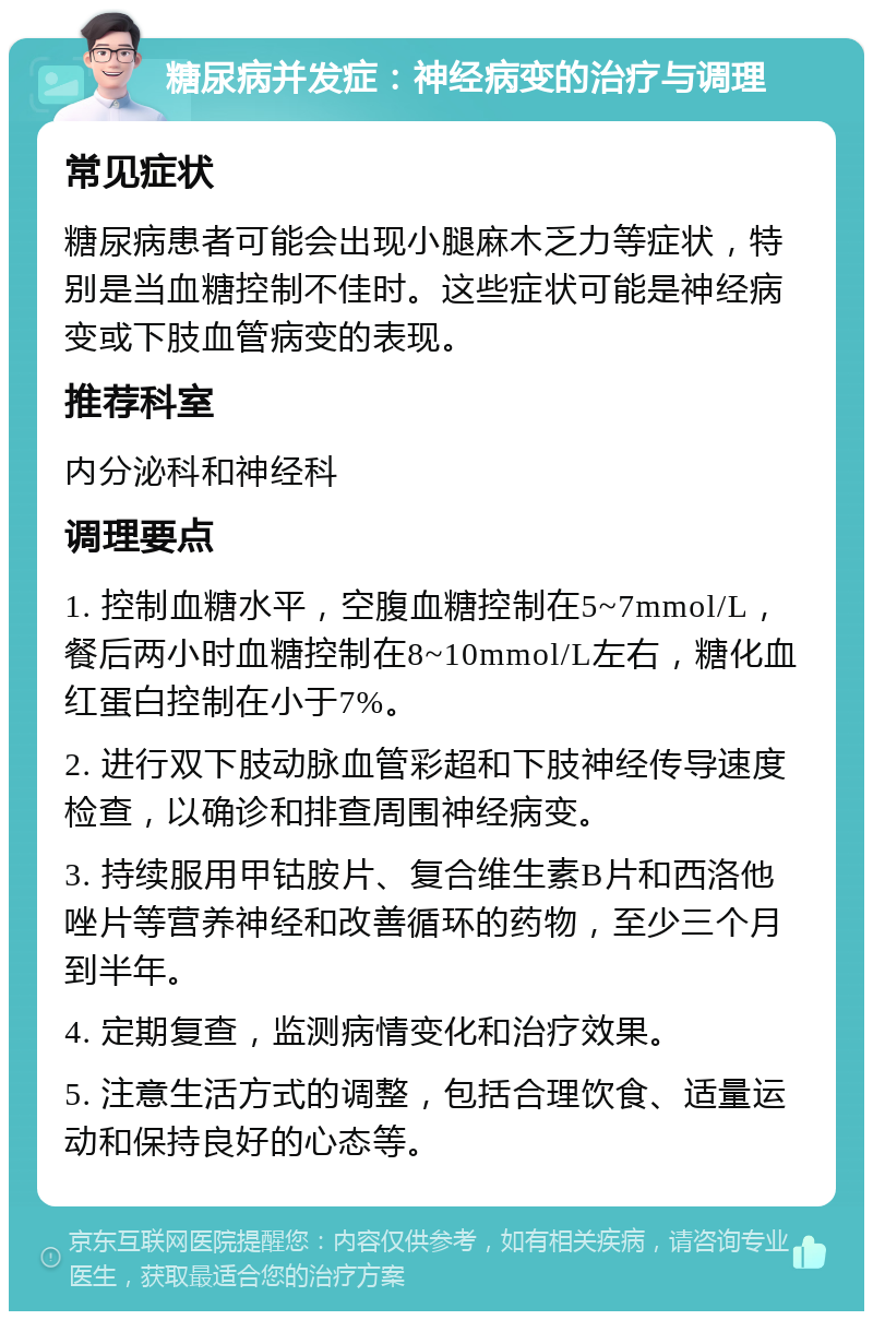 糖尿病并发症：神经病变的治疗与调理 常见症状 糖尿病患者可能会出现小腿麻木乏力等症状，特别是当血糖控制不佳时。这些症状可能是神经病变或下肢血管病变的表现。 推荐科室 内分泌科和神经科 调理要点 1. 控制血糖水平，空腹血糖控制在5~7mmol/L，餐后两小时血糖控制在8~10mmol/L左右，糖化血红蛋白控制在小于7%。 2. 进行双下肢动脉血管彩超和下肢神经传导速度检查，以确诊和排查周围神经病变。 3. 持续服用甲钴胺片、复合维生素B片和西洛他唑片等营养神经和改善循环的药物，至少三个月到半年。 4. 定期复查，监测病情变化和治疗效果。 5. 注意生活方式的调整，包括合理饮食、适量运动和保持良好的心态等。