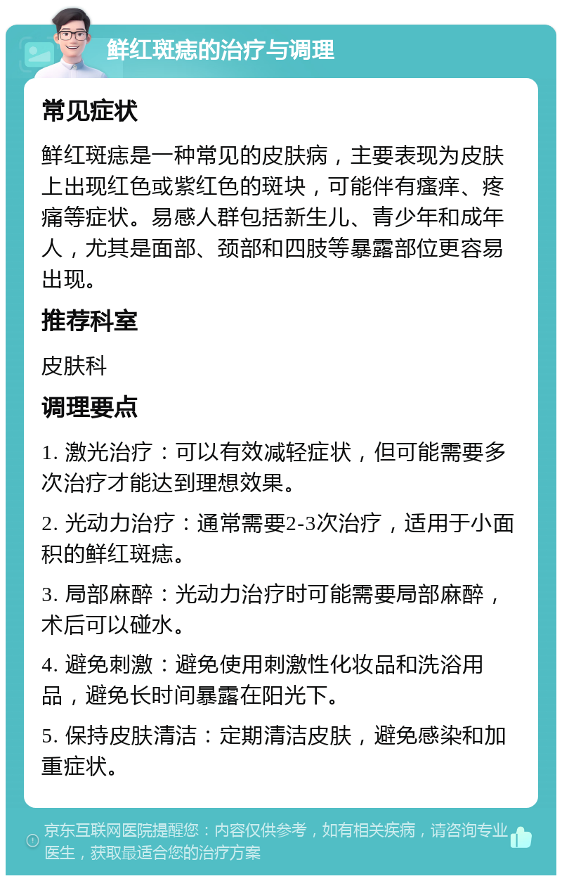 鲜红斑痣的治疗与调理 常见症状 鲜红斑痣是一种常见的皮肤病，主要表现为皮肤上出现红色或紫红色的斑块，可能伴有瘙痒、疼痛等症状。易感人群包括新生儿、青少年和成年人，尤其是面部、颈部和四肢等暴露部位更容易出现。 推荐科室 皮肤科 调理要点 1. 激光治疗：可以有效减轻症状，但可能需要多次治疗才能达到理想效果。 2. 光动力治疗：通常需要2-3次治疗，适用于小面积的鲜红斑痣。 3. 局部麻醉：光动力治疗时可能需要局部麻醉，术后可以碰水。 4. 避免刺激：避免使用刺激性化妆品和洗浴用品，避免长时间暴露在阳光下。 5. 保持皮肤清洁：定期清洁皮肤，避免感染和加重症状。