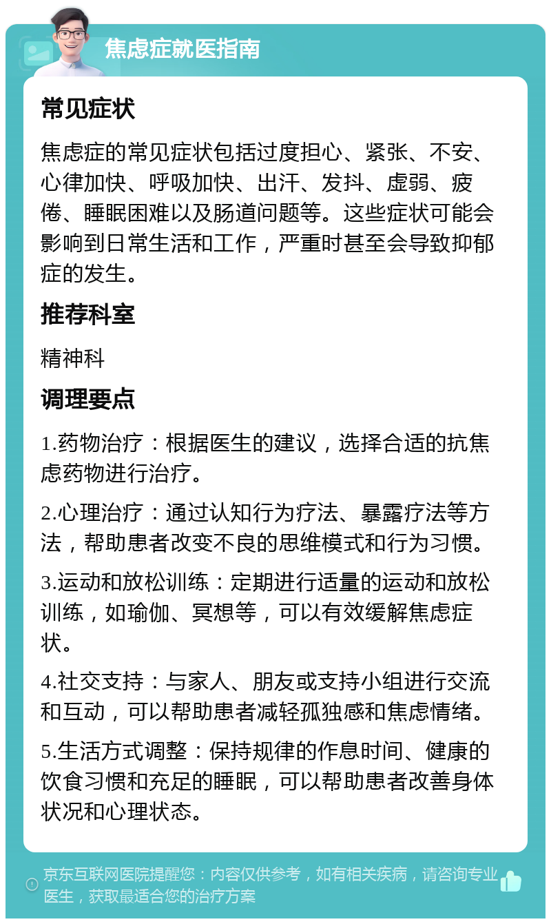 焦虑症就医指南 常见症状 焦虑症的常见症状包括过度担心、紧张、不安、心律加快、呼吸加快、出汗、发抖、虚弱、疲倦、睡眠困难以及肠道问题等。这些症状可能会影响到日常生活和工作，严重时甚至会导致抑郁症的发生。 推荐科室 精神科 调理要点 1.药物治疗：根据医生的建议，选择合适的抗焦虑药物进行治疗。 2.心理治疗：通过认知行为疗法、暴露疗法等方法，帮助患者改变不良的思维模式和行为习惯。 3.运动和放松训练：定期进行适量的运动和放松训练，如瑜伽、冥想等，可以有效缓解焦虑症状。 4.社交支持：与家人、朋友或支持小组进行交流和互动，可以帮助患者减轻孤独感和焦虑情绪。 5.生活方式调整：保持规律的作息时间、健康的饮食习惯和充足的睡眠，可以帮助患者改善身体状况和心理状态。