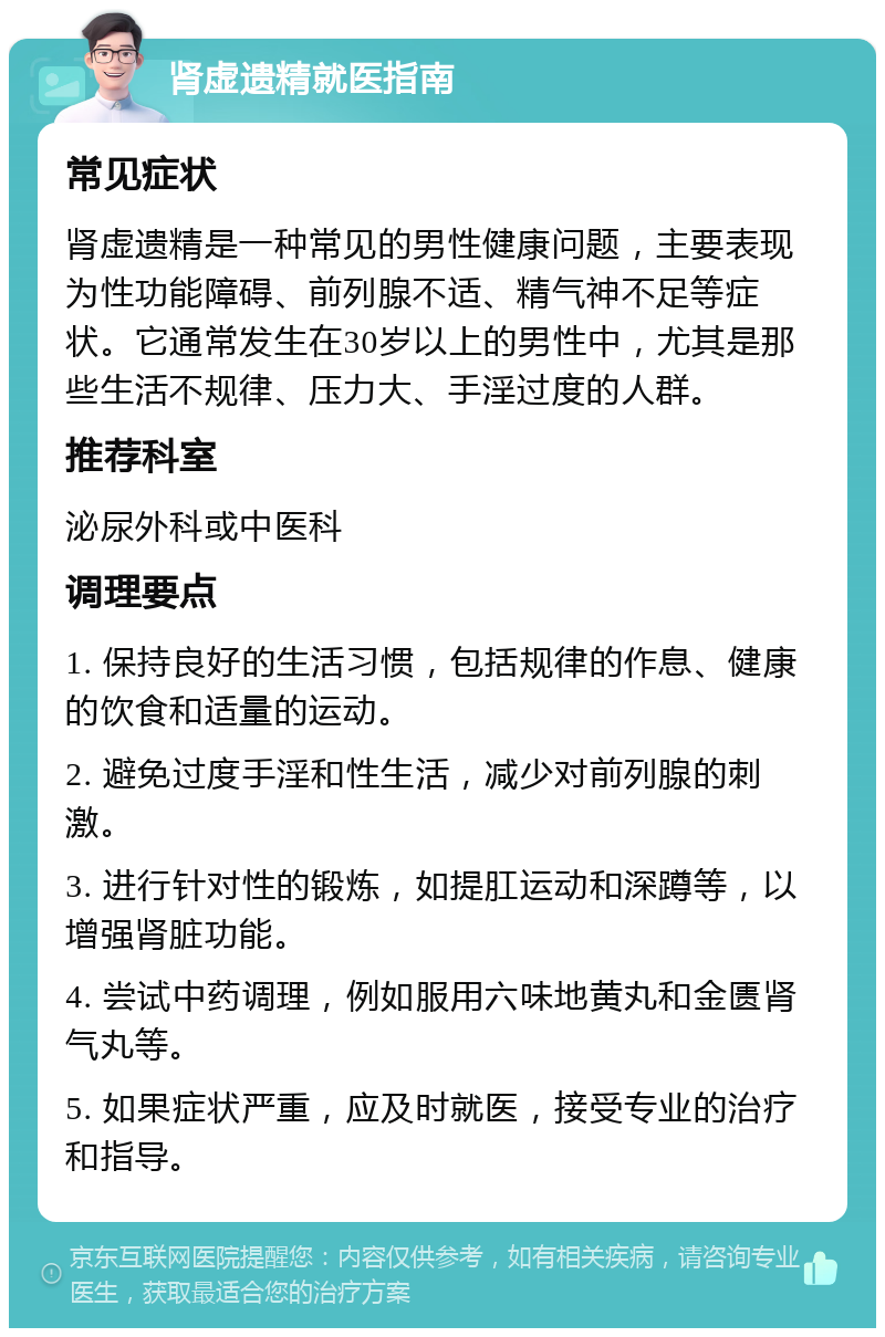 肾虚遗精就医指南 常见症状 肾虚遗精是一种常见的男性健康问题，主要表现为性功能障碍、前列腺不适、精气神不足等症状。它通常发生在30岁以上的男性中，尤其是那些生活不规律、压力大、手淫过度的人群。 推荐科室 泌尿外科或中医科 调理要点 1. 保持良好的生活习惯，包括规律的作息、健康的饮食和适量的运动。 2. 避免过度手淫和性生活，减少对前列腺的刺激。 3. 进行针对性的锻炼，如提肛运动和深蹲等，以增强肾脏功能。 4. 尝试中药调理，例如服用六味地黄丸和金匮肾气丸等。 5. 如果症状严重，应及时就医，接受专业的治疗和指导。