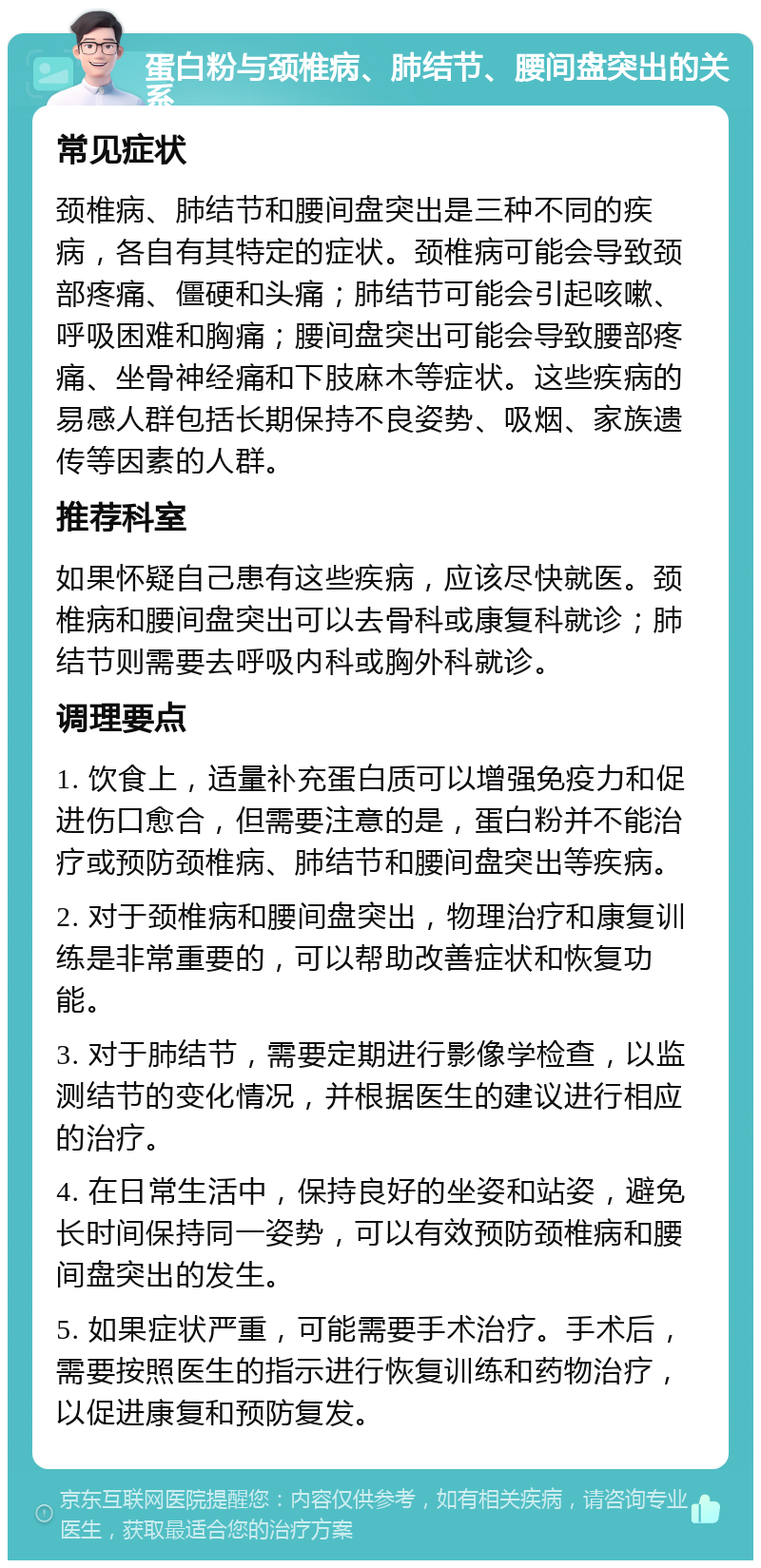 蛋白粉与颈椎病、肺结节、腰间盘突出的关系 常见症状 颈椎病、肺结节和腰间盘突出是三种不同的疾病，各自有其特定的症状。颈椎病可能会导致颈部疼痛、僵硬和头痛；肺结节可能会引起咳嗽、呼吸困难和胸痛；腰间盘突出可能会导致腰部疼痛、坐骨神经痛和下肢麻木等症状。这些疾病的易感人群包括长期保持不良姿势、吸烟、家族遗传等因素的人群。 推荐科室 如果怀疑自己患有这些疾病，应该尽快就医。颈椎病和腰间盘突出可以去骨科或康复科就诊；肺结节则需要去呼吸内科或胸外科就诊。 调理要点 1. 饮食上，适量补充蛋白质可以增强免疫力和促进伤口愈合，但需要注意的是，蛋白粉并不能治疗或预防颈椎病、肺结节和腰间盘突出等疾病。 2. 对于颈椎病和腰间盘突出，物理治疗和康复训练是非常重要的，可以帮助改善症状和恢复功能。 3. 对于肺结节，需要定期进行影像学检查，以监测结节的变化情况，并根据医生的建议进行相应的治疗。 4. 在日常生活中，保持良好的坐姿和站姿，避免长时间保持同一姿势，可以有效预防颈椎病和腰间盘突出的发生。 5. 如果症状严重，可能需要手术治疗。手术后，需要按照医生的指示进行恢复训练和药物治疗，以促进康复和预防复发。