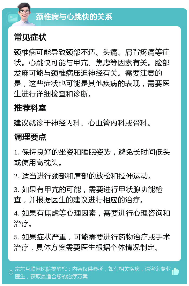 颈椎病与心跳快的关系 常见症状 颈椎病可能导致颈部不适、头痛、肩背疼痛等症状。心跳快可能与甲亢、焦虑等因素有关。脸部发麻可能与颈椎病压迫神经有关。需要注意的是，这些症状也可能是其他疾病的表现，需要医生进行详细检查和诊断。 推荐科室 建议就诊于神经内科、心血管内科或骨科。 调理要点 1. 保持良好的坐姿和睡眠姿势，避免长时间低头或使用高枕头。 2. 适当进行颈部和肩部的放松和拉伸运动。 3. 如果有甲亢的可能，需要进行甲状腺功能检查，并根据医生的建议进行相应的治疗。 4. 如果有焦虑等心理因素，需要进行心理咨询和治疗。 5. 如果症状严重，可能需要进行药物治疗或手术治疗，具体方案需要医生根据个体情况制定。