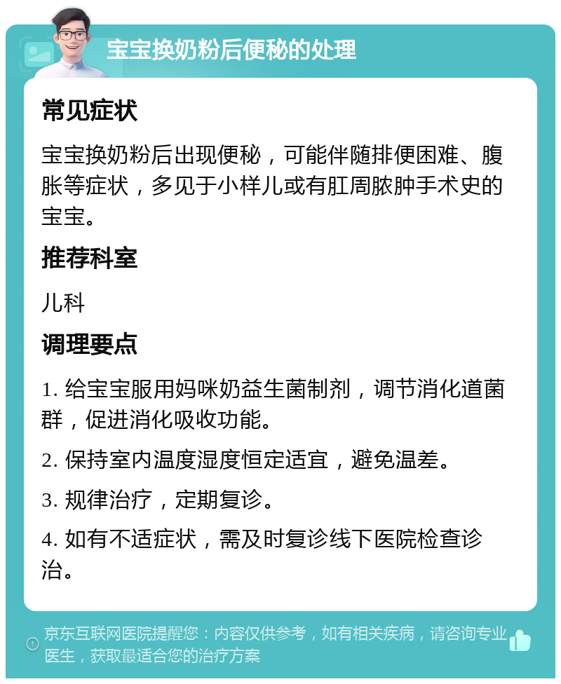 宝宝换奶粉后便秘的处理 常见症状 宝宝换奶粉后出现便秘，可能伴随排便困难、腹胀等症状，多见于小样儿或有肛周脓肿手术史的宝宝。 推荐科室 儿科 调理要点 1. 给宝宝服用妈咪奶益生菌制剂，调节消化道菌群，促进消化吸收功能。 2. 保持室内温度湿度恒定适宜，避免温差。 3. 规律治疗，定期复诊。 4. 如有不适症状，需及时复诊线下医院检查诊治。