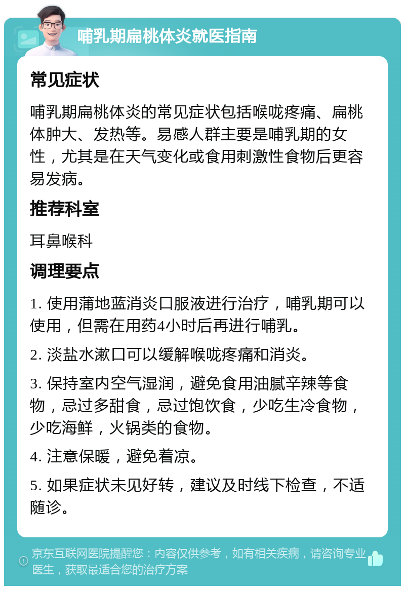 哺乳期扁桃体炎就医指南 常见症状 哺乳期扁桃体炎的常见症状包括喉咙疼痛、扁桃体肿大、发热等。易感人群主要是哺乳期的女性，尤其是在天气变化或食用刺激性食物后更容易发病。 推荐科室 耳鼻喉科 调理要点 1. 使用蒲地蓝消炎口服液进行治疗，哺乳期可以使用，但需在用药4小时后再进行哺乳。 2. 淡盐水漱口可以缓解喉咙疼痛和消炎。 3. 保持室内空气湿润，避免食用油腻辛辣等食物，忌过多甜食，忌过饱饮食，少吃生冷食物，少吃海鲜，火锅类的食物。 4. 注意保暖，避免着凉。 5. 如果症状未见好转，建议及时线下检查，不适随诊。