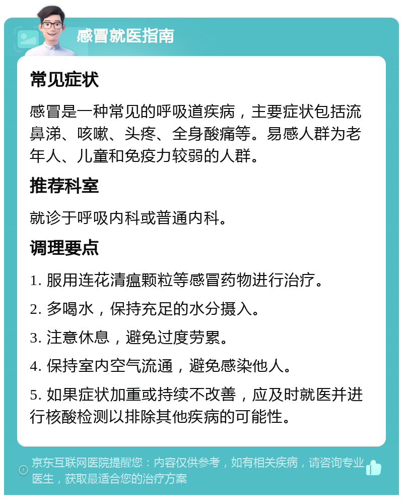 感冒就医指南 常见症状 感冒是一种常见的呼吸道疾病，主要症状包括流鼻涕、咳嗽、头疼、全身酸痛等。易感人群为老年人、儿童和免疫力较弱的人群。 推荐科室 就诊于呼吸内科或普通内科。 调理要点 1. 服用连花清瘟颗粒等感冒药物进行治疗。 2. 多喝水，保持充足的水分摄入。 3. 注意休息，避免过度劳累。 4. 保持室内空气流通，避免感染他人。 5. 如果症状加重或持续不改善，应及时就医并进行核酸检测以排除其他疾病的可能性。