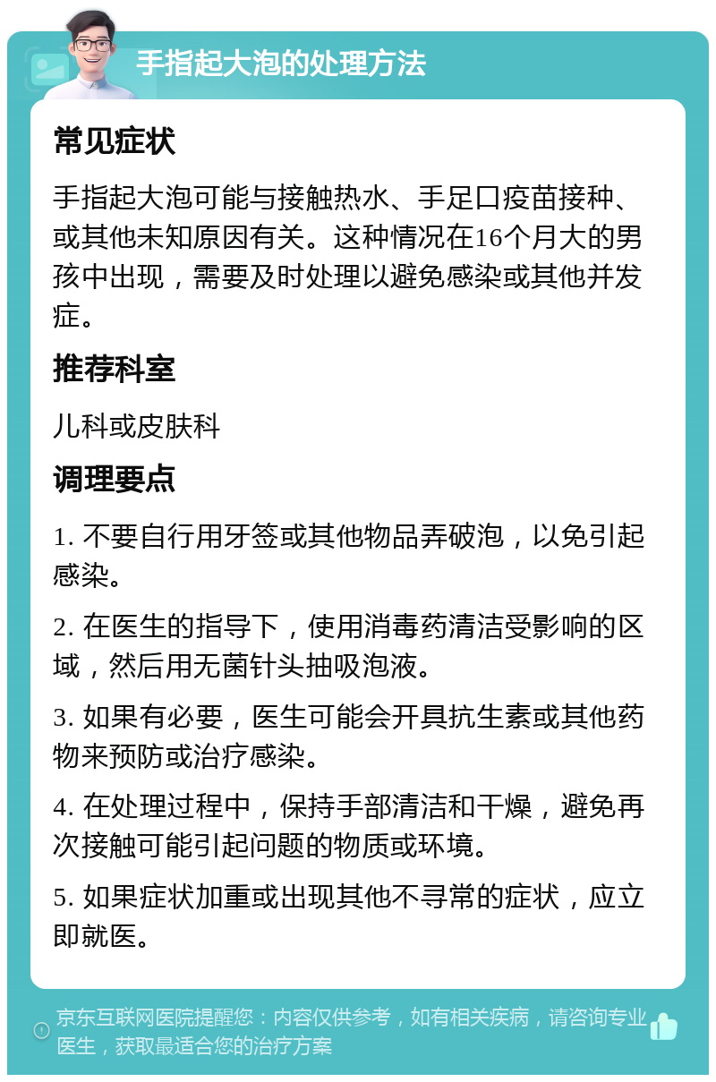 手指起大泡的处理方法 常见症状 手指起大泡可能与接触热水、手足口疫苗接种、或其他未知原因有关。这种情况在16个月大的男孩中出现，需要及时处理以避免感染或其他并发症。 推荐科室 儿科或皮肤科 调理要点 1. 不要自行用牙签或其他物品弄破泡，以免引起感染。 2. 在医生的指导下，使用消毒药清洁受影响的区域，然后用无菌针头抽吸泡液。 3. 如果有必要，医生可能会开具抗生素或其他药物来预防或治疗感染。 4. 在处理过程中，保持手部清洁和干燥，避免再次接触可能引起问题的物质或环境。 5. 如果症状加重或出现其他不寻常的症状，应立即就医。