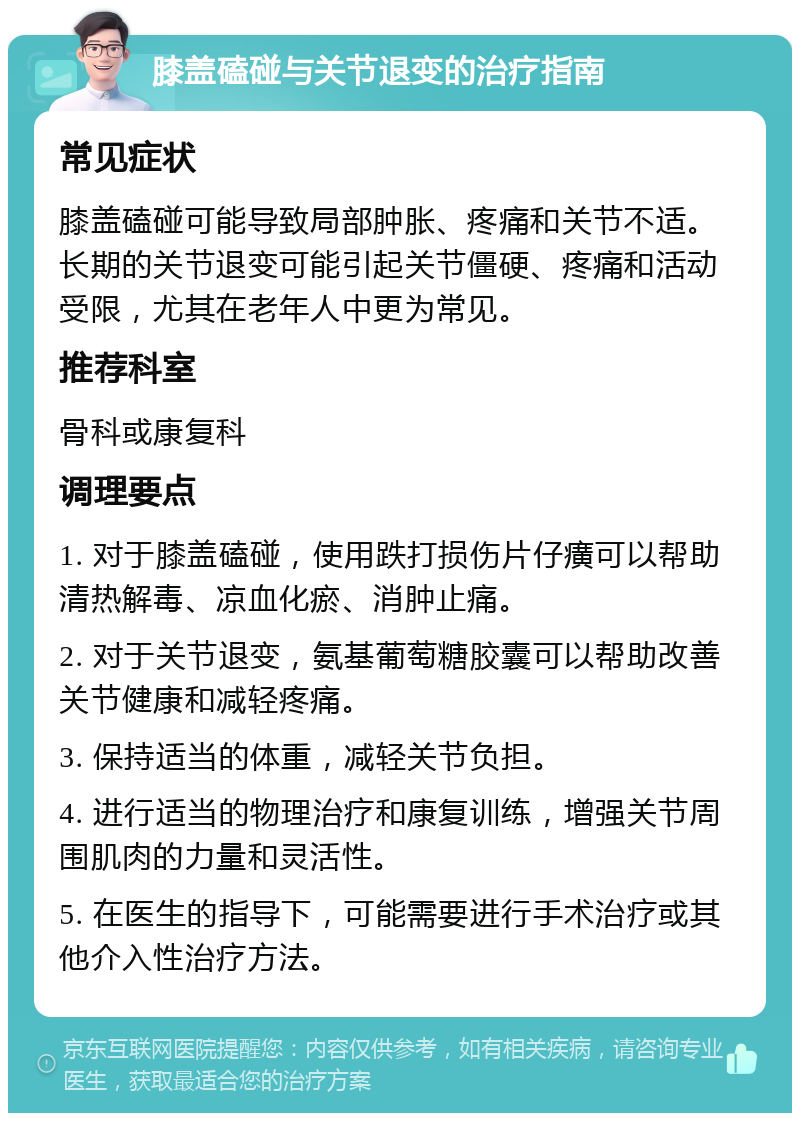 膝盖磕碰与关节退变的治疗指南 常见症状 膝盖磕碰可能导致局部肿胀、疼痛和关节不适。长期的关节退变可能引起关节僵硬、疼痛和活动受限，尤其在老年人中更为常见。 推荐科室 骨科或康复科 调理要点 1. 对于膝盖磕碰，使用跌打损伤片仔癀可以帮助清热解毒、凉血化瘀、消肿止痛。 2. 对于关节退变，氨基葡萄糖胶囊可以帮助改善关节健康和减轻疼痛。 3. 保持适当的体重，减轻关节负担。 4. 进行适当的物理治疗和康复训练，增强关节周围肌肉的力量和灵活性。 5. 在医生的指导下，可能需要进行手术治疗或其他介入性治疗方法。