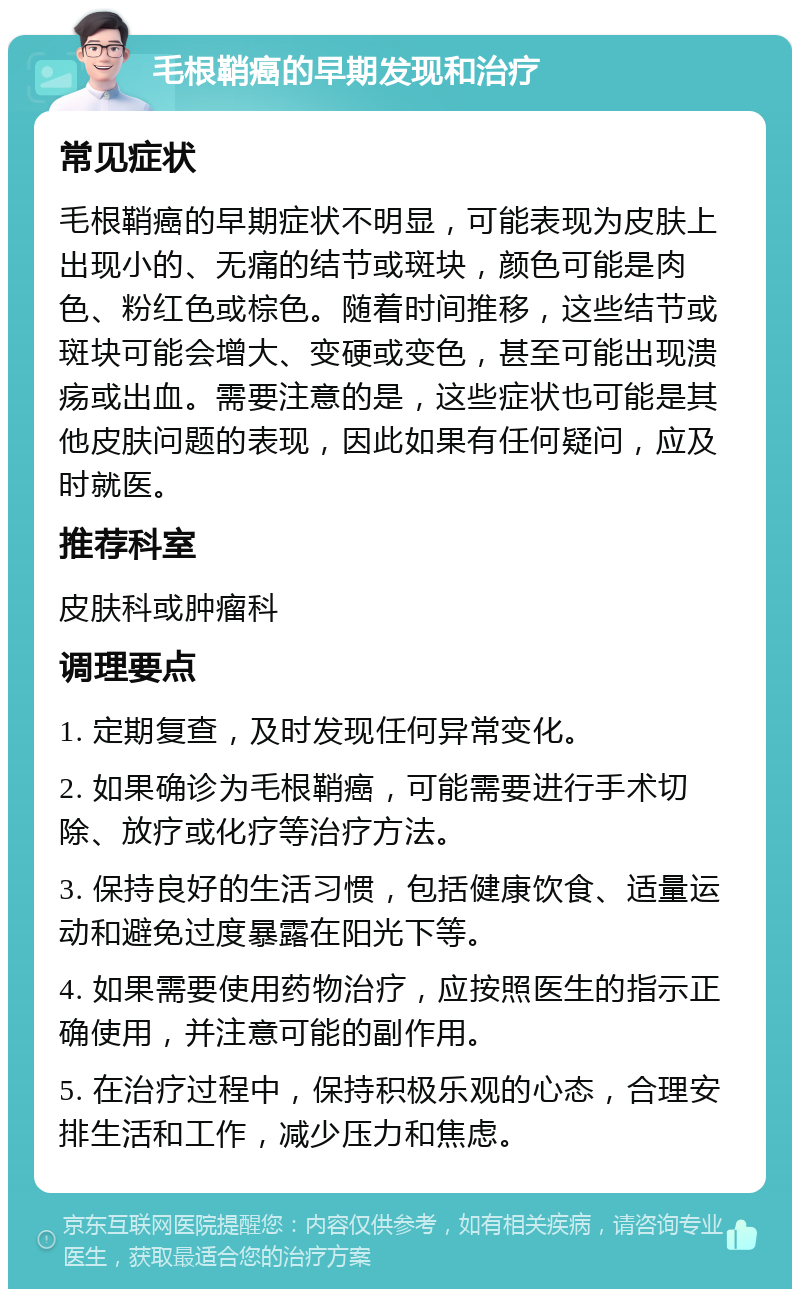 毛根鞘癌的早期发现和治疗 常见症状 毛根鞘癌的早期症状不明显，可能表现为皮肤上出现小的、无痛的结节或斑块，颜色可能是肉色、粉红色或棕色。随着时间推移，这些结节或斑块可能会增大、变硬或变色，甚至可能出现溃疡或出血。需要注意的是，这些症状也可能是其他皮肤问题的表现，因此如果有任何疑问，应及时就医。 推荐科室 皮肤科或肿瘤科 调理要点 1. 定期复查，及时发现任何异常变化。 2. 如果确诊为毛根鞘癌，可能需要进行手术切除、放疗或化疗等治疗方法。 3. 保持良好的生活习惯，包括健康饮食、适量运动和避免过度暴露在阳光下等。 4. 如果需要使用药物治疗，应按照医生的指示正确使用，并注意可能的副作用。 5. 在治疗过程中，保持积极乐观的心态，合理安排生活和工作，减少压力和焦虑。