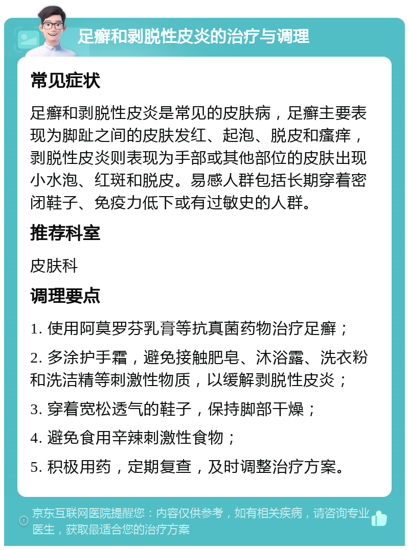 足癣和剥脱性皮炎的治疗与调理 常见症状 足癣和剥脱性皮炎是常见的皮肤病，足癣主要表现为脚趾之间的皮肤发红、起泡、脱皮和瘙痒，剥脱性皮炎则表现为手部或其他部位的皮肤出现小水泡、红斑和脱皮。易感人群包括长期穿着密闭鞋子、免疫力低下或有过敏史的人群。 推荐科室 皮肤科 调理要点 1. 使用阿莫罗芬乳膏等抗真菌药物治疗足癣； 2. 多涂护手霜，避免接触肥皂、沐浴露、洗衣粉和洗洁精等刺激性物质，以缓解剥脱性皮炎； 3. 穿着宽松透气的鞋子，保持脚部干燥； 4. 避免食用辛辣刺激性食物； 5. 积极用药，定期复查，及时调整治疗方案。