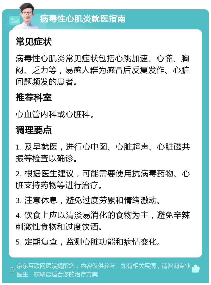 病毒性心肌炎就医指南 常见症状 病毒性心肌炎常见症状包括心跳加速、心慌、胸闷、乏力等，易感人群为感冒后反复发作、心脏问题频发的患者。 推荐科室 心血管内科或心脏科。 调理要点 1. 及早就医，进行心电图、心脏超声、心脏磁共振等检查以确诊。 2. 根据医生建议，可能需要使用抗病毒药物、心脏支持药物等进行治疗。 3. 注意休息，避免过度劳累和情绪激动。 4. 饮食上应以清淡易消化的食物为主，避免辛辣刺激性食物和过度饮酒。 5. 定期复查，监测心脏功能和病情变化。