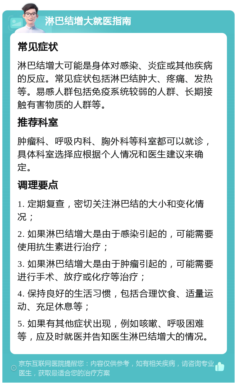 淋巴结增大就医指南 常见症状 淋巴结增大可能是身体对感染、炎症或其他疾病的反应。常见症状包括淋巴结肿大、疼痛、发热等。易感人群包括免疫系统较弱的人群、长期接触有害物质的人群等。 推荐科室 肿瘤科、呼吸内科、胸外科等科室都可以就诊，具体科室选择应根据个人情况和医生建议来确定。 调理要点 1. 定期复查，密切关注淋巴结的大小和变化情况； 2. 如果淋巴结增大是由于感染引起的，可能需要使用抗生素进行治疗； 3. 如果淋巴结增大是由于肿瘤引起的，可能需要进行手术、放疗或化疗等治疗； 4. 保持良好的生活习惯，包括合理饮食、适量运动、充足休息等； 5. 如果有其他症状出现，例如咳嗽、呼吸困难等，应及时就医并告知医生淋巴结增大的情况。