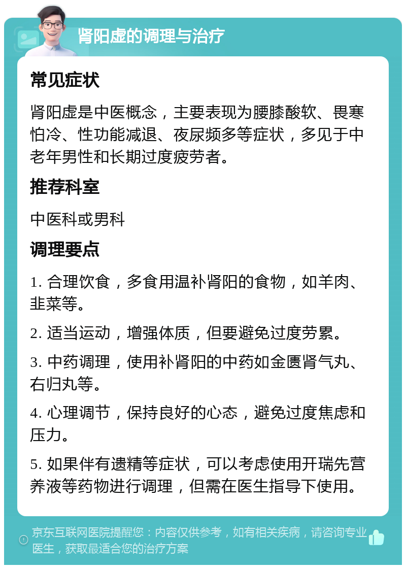 肾阳虚的调理与治疗 常见症状 肾阳虚是中医概念，主要表现为腰膝酸软、畏寒怕冷、性功能减退、夜尿频多等症状，多见于中老年男性和长期过度疲劳者。 推荐科室 中医科或男科 调理要点 1. 合理饮食，多食用温补肾阳的食物，如羊肉、韭菜等。 2. 适当运动，增强体质，但要避免过度劳累。 3. 中药调理，使用补肾阳的中药如金匮肾气丸、右归丸等。 4. 心理调节，保持良好的心态，避免过度焦虑和压力。 5. 如果伴有遗精等症状，可以考虑使用开瑞先营养液等药物进行调理，但需在医生指导下使用。