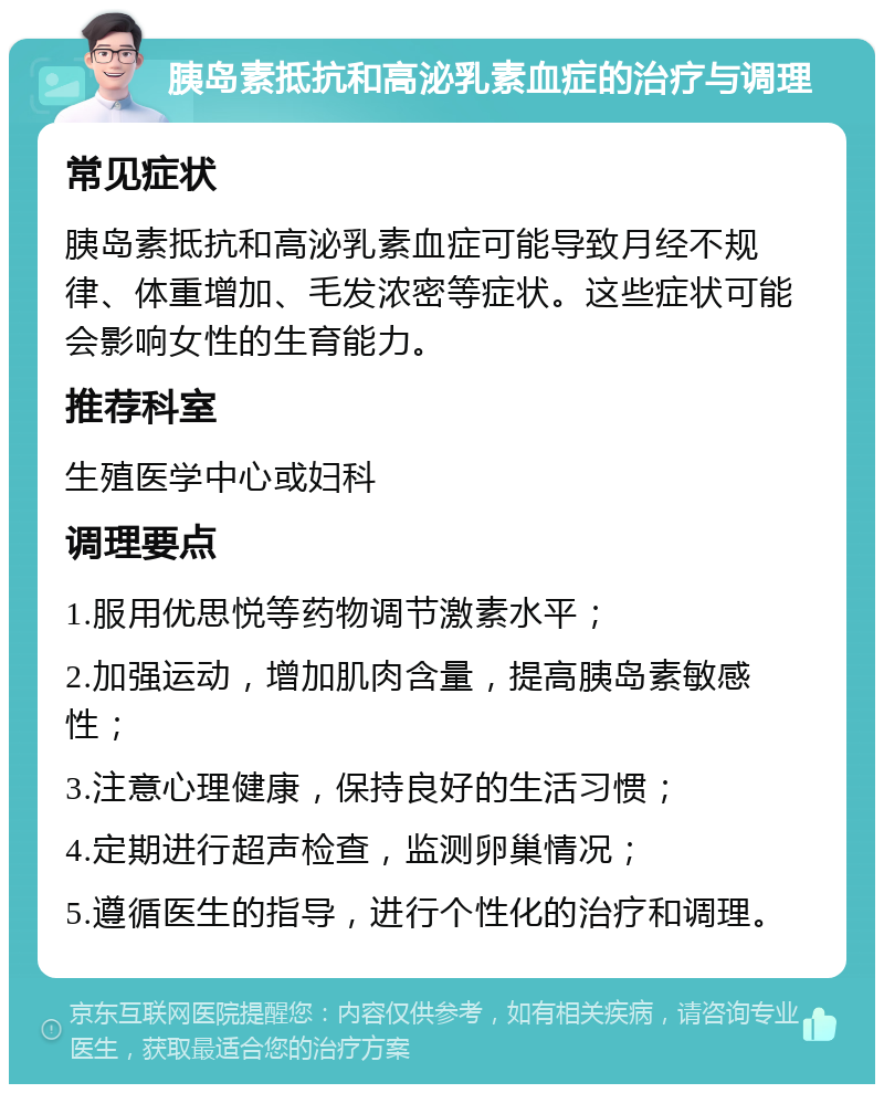 胰岛素抵抗和高泌乳素血症的治疗与调理 常见症状 胰岛素抵抗和高泌乳素血症可能导致月经不规律、体重增加、毛发浓密等症状。这些症状可能会影响女性的生育能力。 推荐科室 生殖医学中心或妇科 调理要点 1.服用优思悦等药物调节激素水平； 2.加强运动，增加肌肉含量，提高胰岛素敏感性； 3.注意心理健康，保持良好的生活习惯； 4.定期进行超声检查，监测卵巢情况； 5.遵循医生的指导，进行个性化的治疗和调理。