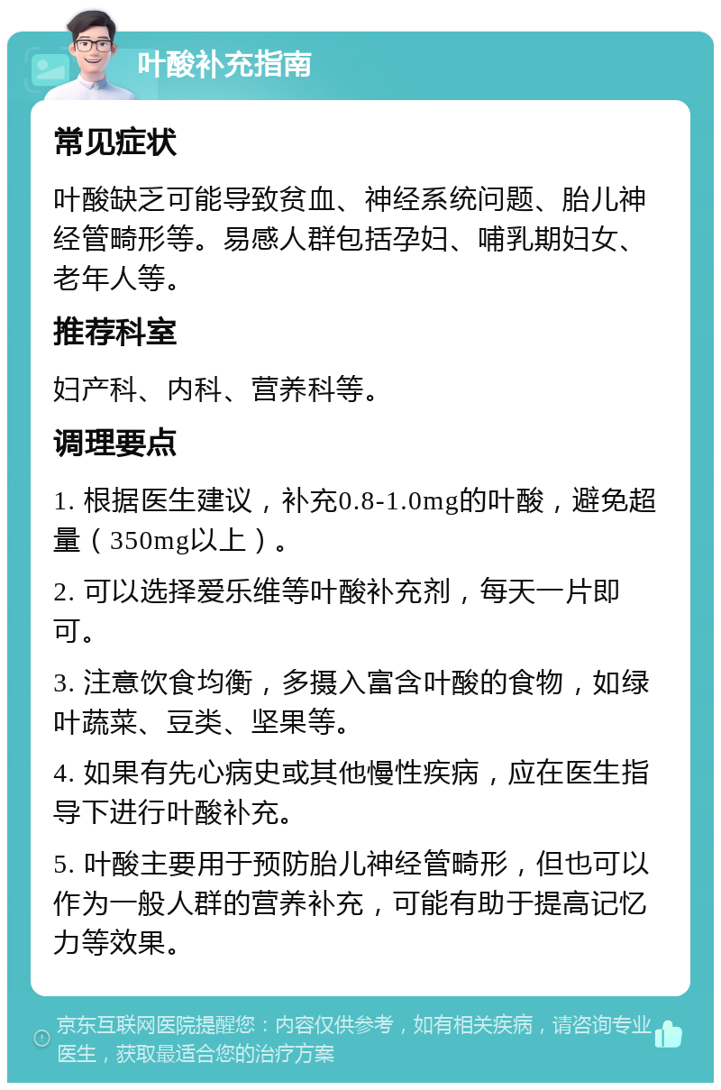 叶酸补充指南 常见症状 叶酸缺乏可能导致贫血、神经系统问题、胎儿神经管畸形等。易感人群包括孕妇、哺乳期妇女、老年人等。 推荐科室 妇产科、内科、营养科等。 调理要点 1. 根据医生建议，补充0.8-1.0mg的叶酸，避免超量（350mg以上）。 2. 可以选择爱乐维等叶酸补充剂，每天一片即可。 3. 注意饮食均衡，多摄入富含叶酸的食物，如绿叶蔬菜、豆类、坚果等。 4. 如果有先心病史或其他慢性疾病，应在医生指导下进行叶酸补充。 5. 叶酸主要用于预防胎儿神经管畸形，但也可以作为一般人群的营养补充，可能有助于提高记忆力等效果。