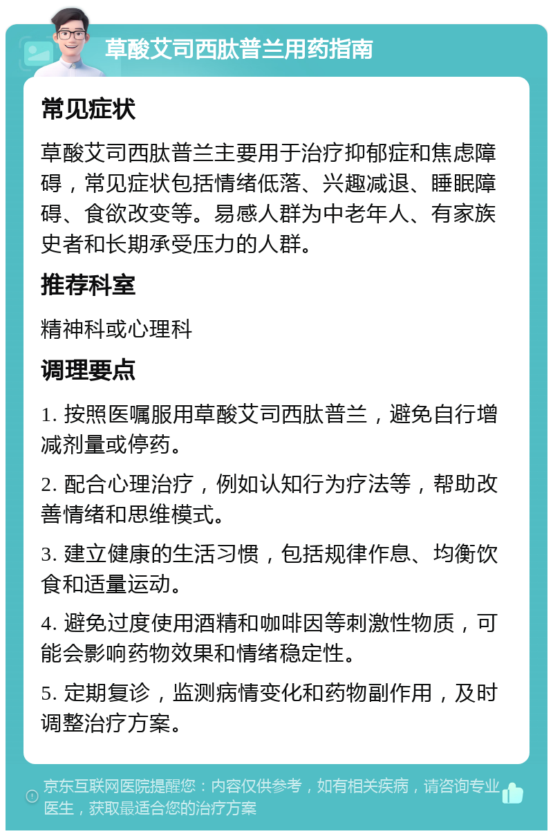 草酸艾司西肽普兰用药指南 常见症状 草酸艾司西肽普兰主要用于治疗抑郁症和焦虑障碍，常见症状包括情绪低落、兴趣减退、睡眠障碍、食欲改变等。易感人群为中老年人、有家族史者和长期承受压力的人群。 推荐科室 精神科或心理科 调理要点 1. 按照医嘱服用草酸艾司西肽普兰，避免自行增减剂量或停药。 2. 配合心理治疗，例如认知行为疗法等，帮助改善情绪和思维模式。 3. 建立健康的生活习惯，包括规律作息、均衡饮食和适量运动。 4. 避免过度使用酒精和咖啡因等刺激性物质，可能会影响药物效果和情绪稳定性。 5. 定期复诊，监测病情变化和药物副作用，及时调整治疗方案。