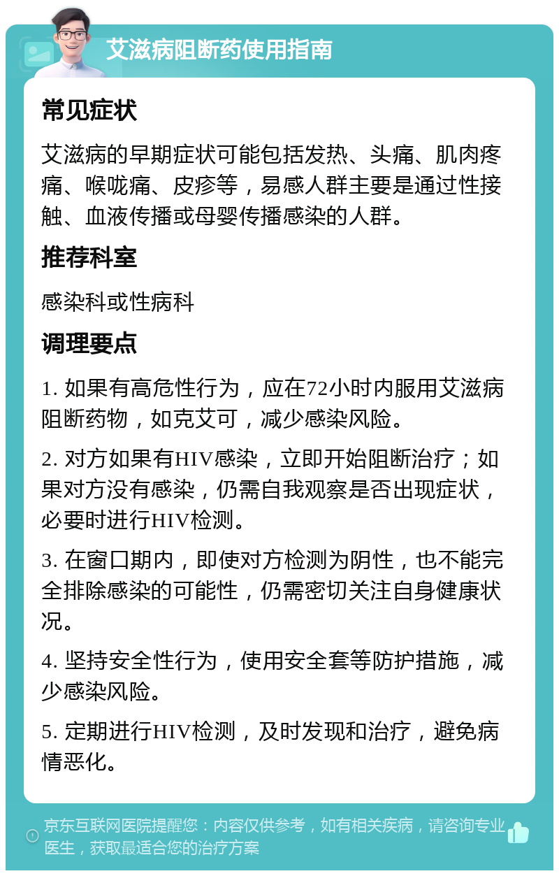 艾滋病阻断药使用指南 常见症状 艾滋病的早期症状可能包括发热、头痛、肌肉疼痛、喉咙痛、皮疹等，易感人群主要是通过性接触、血液传播或母婴传播感染的人群。 推荐科室 感染科或性病科 调理要点 1. 如果有高危性行为，应在72小时内服用艾滋病阻断药物，如克艾可，减少感染风险。 2. 对方如果有HIV感染，立即开始阻断治疗；如果对方没有感染，仍需自我观察是否出现症状，必要时进行HIV检测。 3. 在窗口期内，即使对方检测为阴性，也不能完全排除感染的可能性，仍需密切关注自身健康状况。 4. 坚持安全性行为，使用安全套等防护措施，减少感染风险。 5. 定期进行HIV检测，及时发现和治疗，避免病情恶化。