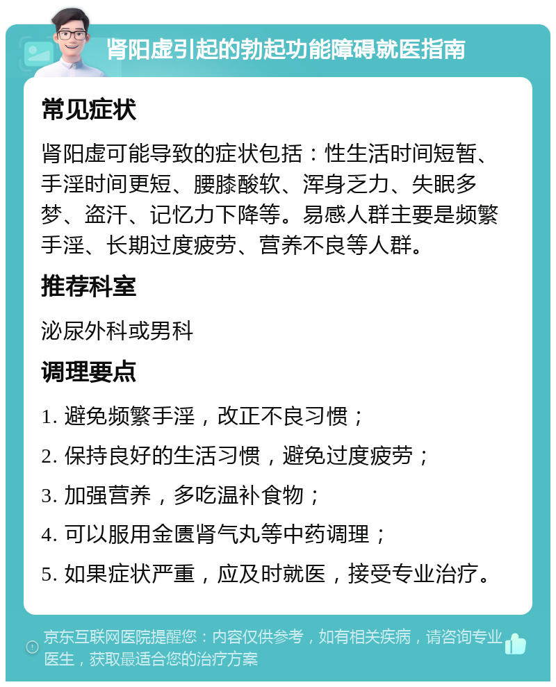 肾阳虚引起的勃起功能障碍就医指南 常见症状 肾阳虚可能导致的症状包括：性生活时间短暂、手淫时间更短、腰膝酸软、浑身乏力、失眠多梦、盗汗、记忆力下降等。易感人群主要是频繁手淫、长期过度疲劳、营养不良等人群。 推荐科室 泌尿外科或男科 调理要点 1. 避免频繁手淫，改正不良习惯； 2. 保持良好的生活习惯，避免过度疲劳； 3. 加强营养，多吃温补食物； 4. 可以服用金匮肾气丸等中药调理； 5. 如果症状严重，应及时就医，接受专业治疗。