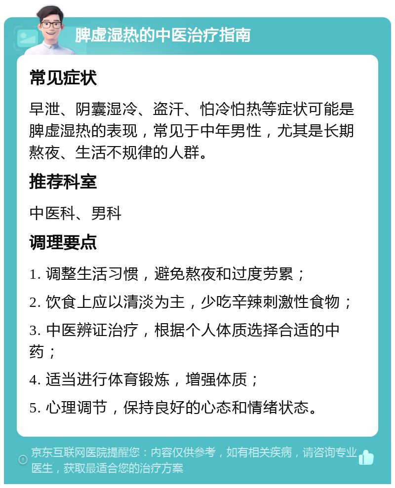 脾虚湿热的中医治疗指南 常见症状 早泄、阴囊湿冷、盗汗、怕冷怕热等症状可能是脾虚湿热的表现，常见于中年男性，尤其是长期熬夜、生活不规律的人群。 推荐科室 中医科、男科 调理要点 1. 调整生活习惯，避免熬夜和过度劳累； 2. 饮食上应以清淡为主，少吃辛辣刺激性食物； 3. 中医辨证治疗，根据个人体质选择合适的中药； 4. 适当进行体育锻炼，增强体质； 5. 心理调节，保持良好的心态和情绪状态。