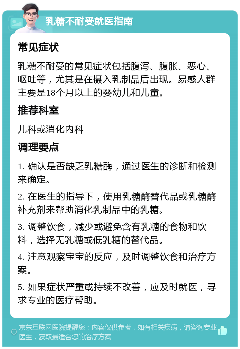 乳糖不耐受就医指南 常见症状 乳糖不耐受的常见症状包括腹泻、腹胀、恶心、呕吐等，尤其是在摄入乳制品后出现。易感人群主要是18个月以上的婴幼儿和儿童。 推荐科室 儿科或消化内科 调理要点 1. 确认是否缺乏乳糖酶，通过医生的诊断和检测来确定。 2. 在医生的指导下，使用乳糖酶替代品或乳糖酶补充剂来帮助消化乳制品中的乳糖。 3. 调整饮食，减少或避免含有乳糖的食物和饮料，选择无乳糖或低乳糖的替代品。 4. 注意观察宝宝的反应，及时调整饮食和治疗方案。 5. 如果症状严重或持续不改善，应及时就医，寻求专业的医疗帮助。