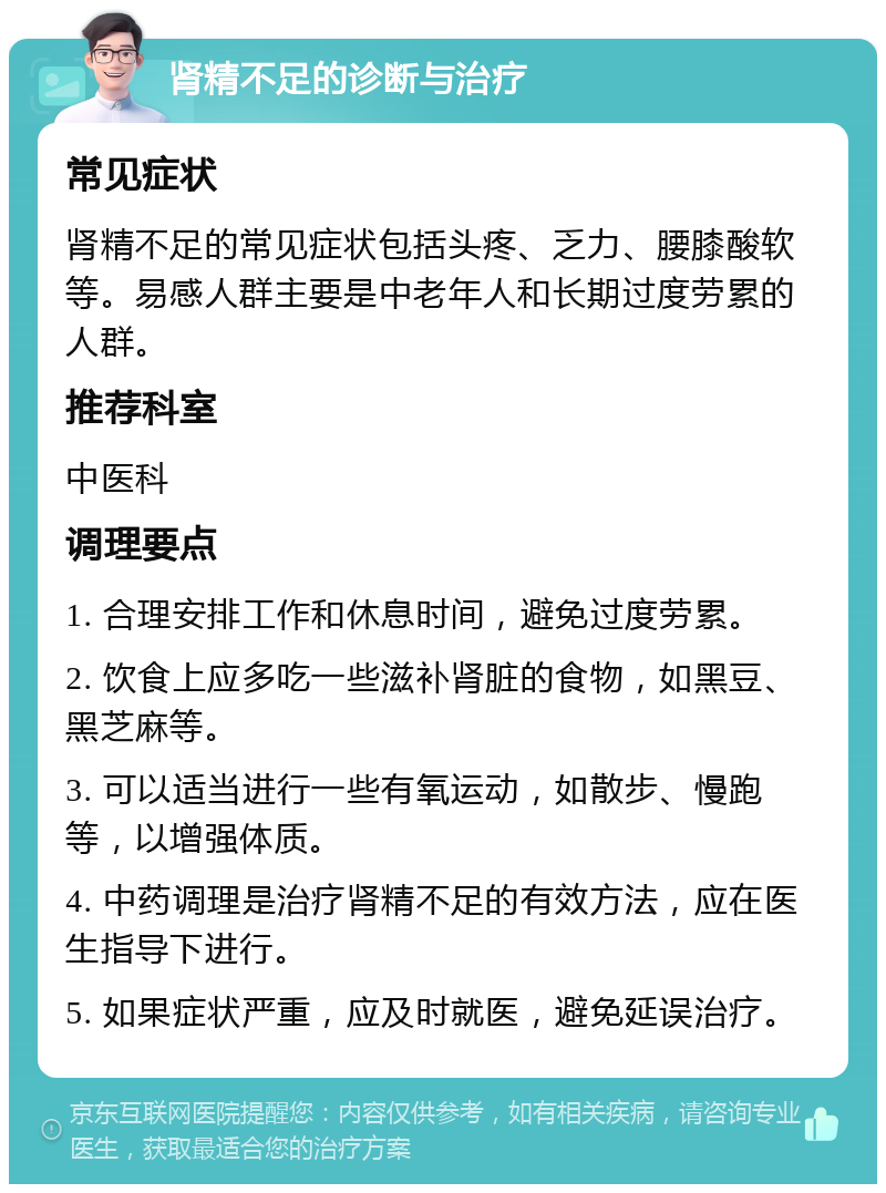 肾精不足的诊断与治疗 常见症状 肾精不足的常见症状包括头疼、乏力、腰膝酸软等。易感人群主要是中老年人和长期过度劳累的人群。 推荐科室 中医科 调理要点 1. 合理安排工作和休息时间，避免过度劳累。 2. 饮食上应多吃一些滋补肾脏的食物，如黑豆、黑芝麻等。 3. 可以适当进行一些有氧运动，如散步、慢跑等，以增强体质。 4. 中药调理是治疗肾精不足的有效方法，应在医生指导下进行。 5. 如果症状严重，应及时就医，避免延误治疗。