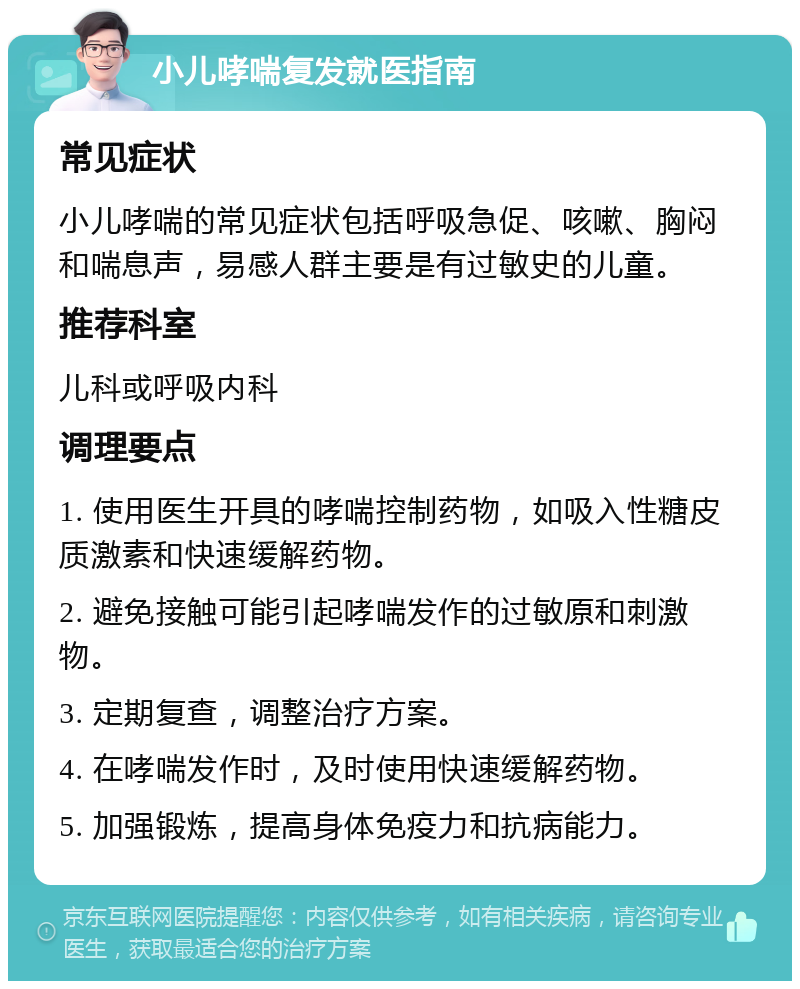 小儿哮喘复发就医指南 常见症状 小儿哮喘的常见症状包括呼吸急促、咳嗽、胸闷和喘息声，易感人群主要是有过敏史的儿童。 推荐科室 儿科或呼吸内科 调理要点 1. 使用医生开具的哮喘控制药物，如吸入性糖皮质激素和快速缓解药物。 2. 避免接触可能引起哮喘发作的过敏原和刺激物。 3. 定期复查，调整治疗方案。 4. 在哮喘发作时，及时使用快速缓解药物。 5. 加强锻炼，提高身体免疫力和抗病能力。