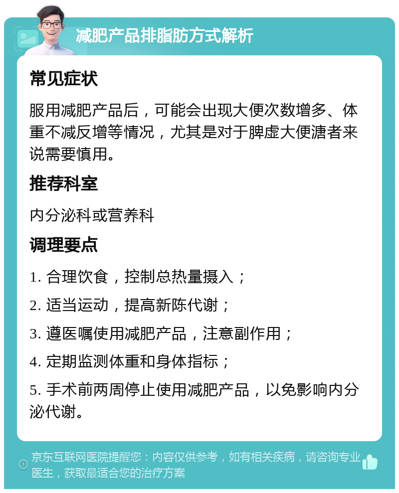 减肥产品排脂肪方式解析 常见症状 服用减肥产品后，可能会出现大便次数增多、体重不减反增等情况，尤其是对于脾虚大便溏者来说需要慎用。 推荐科室 内分泌科或营养科 调理要点 1. 合理饮食，控制总热量摄入； 2. 适当运动，提高新陈代谢； 3. 遵医嘱使用减肥产品，注意副作用； 4. 定期监测体重和身体指标； 5. 手术前两周停止使用减肥产品，以免影响内分泌代谢。