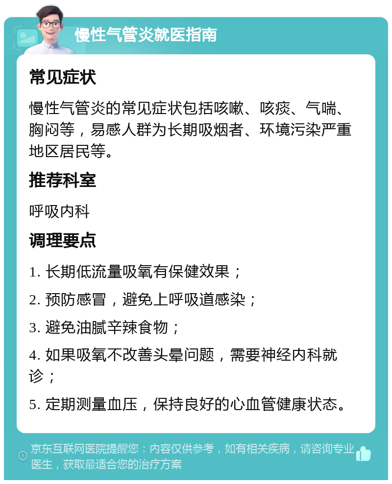 慢性气管炎就医指南 常见症状 慢性气管炎的常见症状包括咳嗽、咳痰、气喘、胸闷等，易感人群为长期吸烟者、环境污染严重地区居民等。 推荐科室 呼吸内科 调理要点 1. 长期低流量吸氧有保健效果； 2. 预防感冒，避免上呼吸道感染； 3. 避免油腻辛辣食物； 4. 如果吸氧不改善头晕问题，需要神经内科就诊； 5. 定期测量血压，保持良好的心血管健康状态。