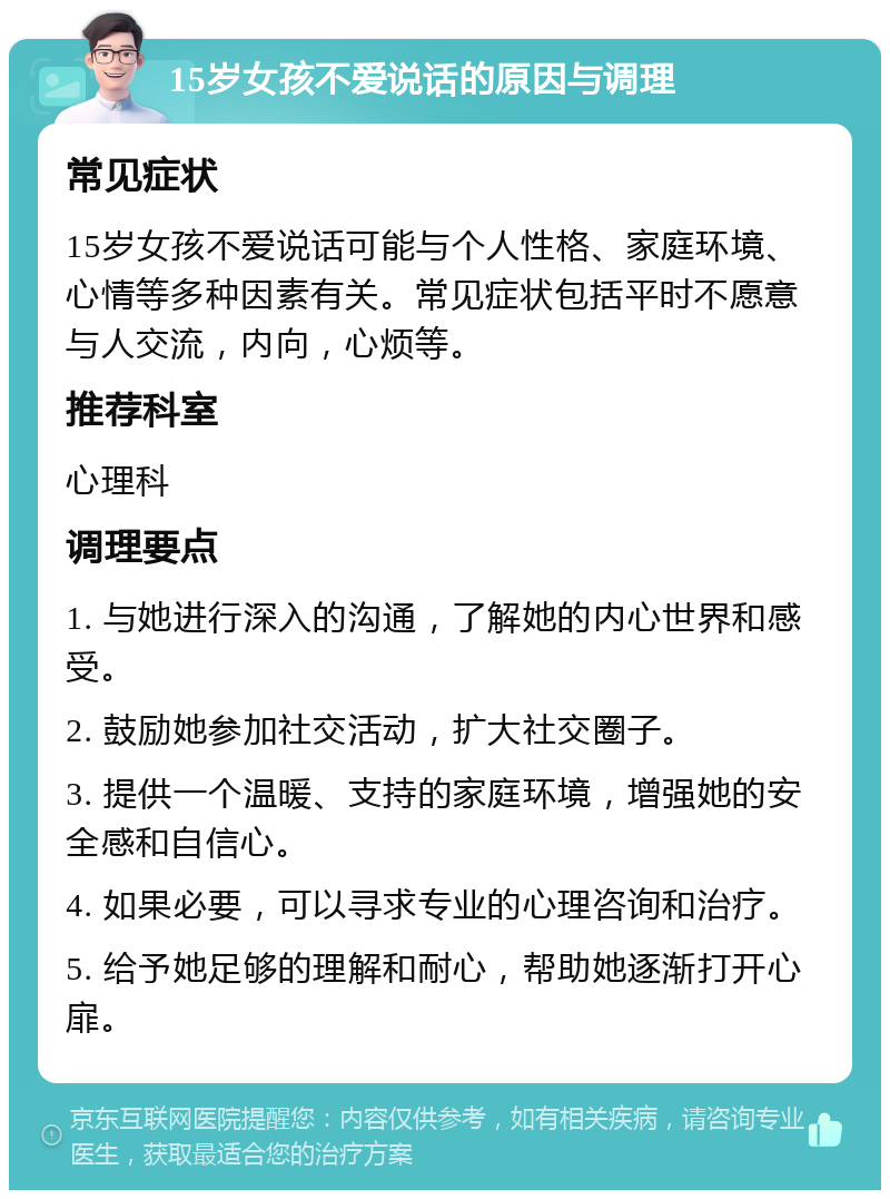 15岁女孩不爱说话的原因与调理 常见症状 15岁女孩不爱说话可能与个人性格、家庭环境、心情等多种因素有关。常见症状包括平时不愿意与人交流，内向，心烦等。 推荐科室 心理科 调理要点 1. 与她进行深入的沟通，了解她的内心世界和感受。 2. 鼓励她参加社交活动，扩大社交圈子。 3. 提供一个温暖、支持的家庭环境，增强她的安全感和自信心。 4. 如果必要，可以寻求专业的心理咨询和治疗。 5. 给予她足够的理解和耐心，帮助她逐渐打开心扉。