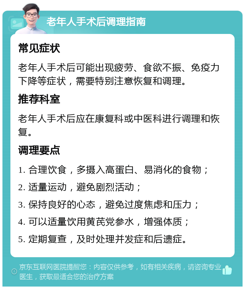 老年人手术后调理指南 常见症状 老年人手术后可能出现疲劳、食欲不振、免疫力下降等症状，需要特别注意恢复和调理。 推荐科室 老年人手术后应在康复科或中医科进行调理和恢复。 调理要点 1. 合理饮食，多摄入高蛋白、易消化的食物； 2. 适量运动，避免剧烈活动； 3. 保持良好的心态，避免过度焦虑和压力； 4. 可以适量饮用黄芪党参水，增强体质； 5. 定期复查，及时处理并发症和后遗症。