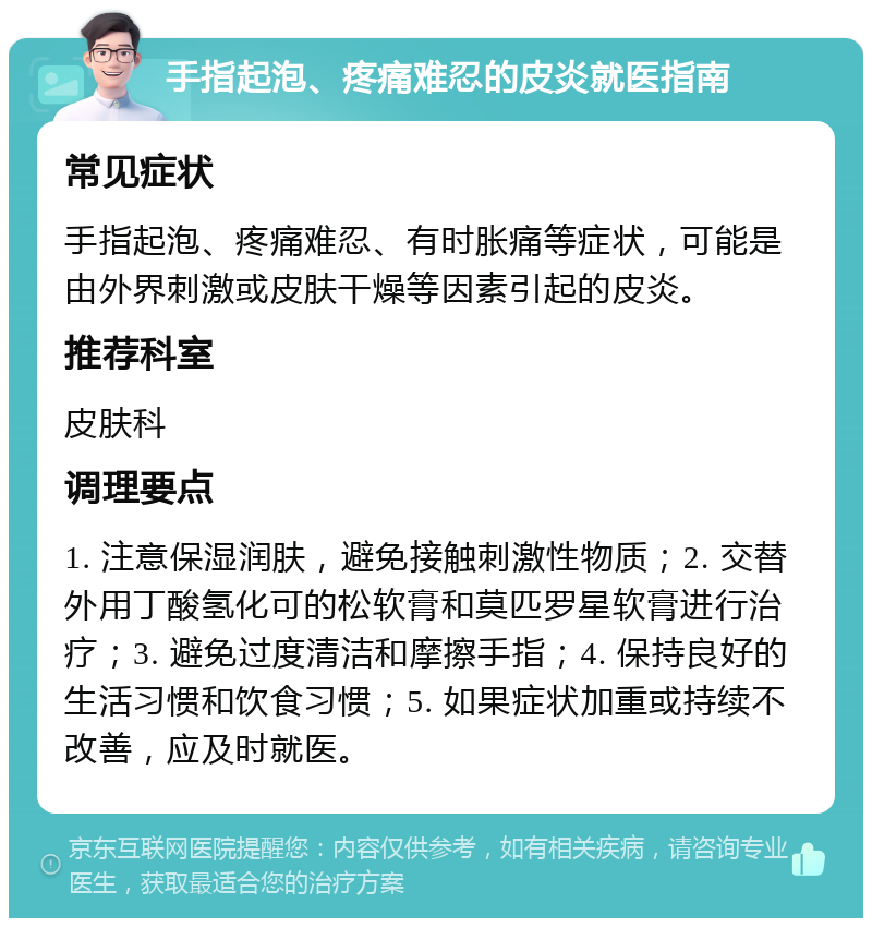 手指起泡、疼痛难忍的皮炎就医指南 常见症状 手指起泡、疼痛难忍、有时胀痛等症状，可能是由外界刺激或皮肤干燥等因素引起的皮炎。 推荐科室 皮肤科 调理要点 1. 注意保湿润肤，避免接触刺激性物质；2. 交替外用丁酸氢化可的松软膏和莫匹罗星软膏进行治疗；3. 避免过度清洁和摩擦手指；4. 保持良好的生活习惯和饮食习惯；5. 如果症状加重或持续不改善，应及时就医。